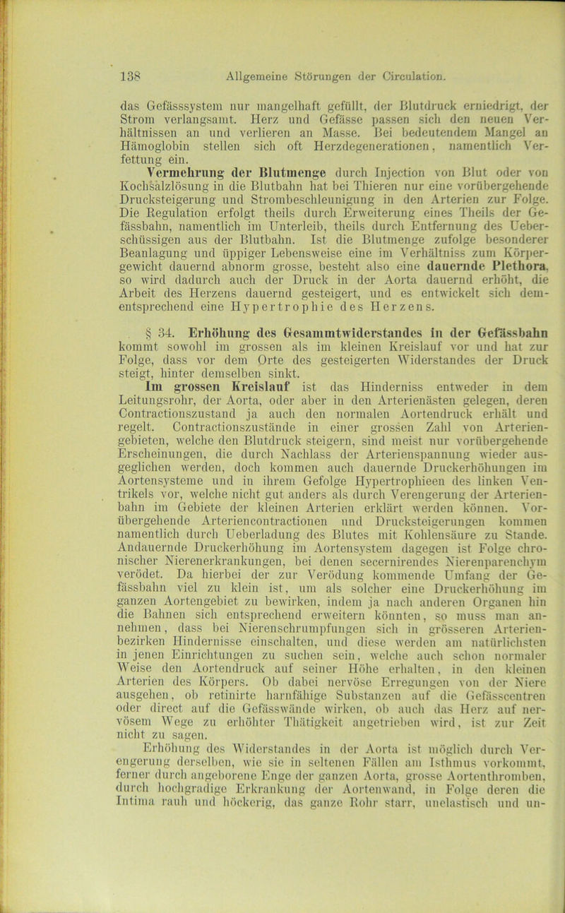 das Gefässsystem nur mangelhaft gefüllt, der Illutdruck erniedrigt, der Strom verlangsamt. Herz und Gefässe j)assen sich den neuen Ver- hältnissen an und verlieren an Masse. Bei bedeutendem Mangel an Hämoglobin stellen sich oft Herzdegenerationen, namentlich Ver- fettung ein. Vermehrung der Blutmenge durch Injection von Blut oder von Kochsalzlösung in die Blutbahn hat bei Thieren nur eine vorübergehende Drucksteigerung und Strombeschleunigung in den Arterien zur fMlge. Die Regulation erfolgt theils durch Erweiterung eines Theils der Ge- fässbahn, namentlich im Unterleib, theils durch Entfernung des Ueber- schüssigen aus der Blutbahn. Ist die Blutmenge zufolge besonderer Beanlagung und üppiger Lebensweise eine im Verhältniss zum Körper- gewicht dauernd abnorm grosse, besteht also eine dauernde Plethora, so wird dadurch auch der Druck in der Aorta dauernd erhöht, die Arbeit des Herzens dauernd gesteigert, und es entwickelt sich dem- entsprechend eine Hypertrophie des Herzens. § 34. Erhöhung des Gesammtwiderstandes iii der Gefässbahn kommt sowohl im grossen als im kleinen Kreislauf vor und hat zur Folge, dass vor dem Orte des gesteigerten Widerstandes der Druck steigt, hinter demselben sinkt. Im grossen Kreislauf ist das Hinderniss entweder in dem Leitungsrohr, der Aorta, oder aber in den Arterienästen gelegen, deren Contractionszustand ja auch den normalen Aortendruck erhält und regelt. Contractionszustände in einer grossen Zahl von Arterien- gebieten, welche den Blutdruck steigern, sind meist nur vorübergehende Erscheinungen, die durch Nachlass der Arterienspannung wieder aus- geglichen werden, doch kommen auch dauernde Druckerhöhungen im Aortens.ysteme und in ihrem Gefolge Hypertrophieen des linken Ven- trikels vor, welche nicht gut anders als durch Verengerung der Arterien- bahn im Gebiete der kleinen Arterien erklärt werden können. Vor- übergehende Arteriencontractionen und Drucksteigerungen kommen namentlich durch Ueberladuug des Blutes mit Kohlensäure zu Stande. Andauernde Druckerhöhung im Aortensystem dagegen ist Folge chro- nischer Nierenerkrankungen, bei denen secernirendes Nierenparenchym verödet. Da hierbei der zur Verödung kommende LTmfang der Ge- fässbahn viel zu klein ist, um als solcher eine Druckerhöhung im ganzen Aortengebiet zu bewirken, indem ja nach anderen Organen hin die Bahnen sich entsprechend erweitern könnten, so muss man an- nehmen , dass bei Nierenschrumpfungen sich in grösseren Arterien- bezirken Hindernisse einschalten, und diese werden am natürlichsten in jenen Einrichtungen zu suchen sein, welche auch schon normaler Weise den Aortendruck auf seiner Höhe erhalten, in den kleinen Ai’terien des Körpers. Ob dabei nervöse Erregungen von der Niere ausgehen, ob retinirte harnfähige Substanzen auf die Gefässcentren oder direct auf die Gefässwände wirken, ob auch das Herz auf ner- vösem Wege zu erhöhter Thätigkeit angetrieben wird, ist zur Zeit nicht zu sagen. Erhöhung des Widerstandes in der Aorta ist möglich durch Ver- engerung derselben, wie sie in seltenen Fällen am Isthmus vorkommt. ferner durch angeborene Enge der ganzen Aorta, grosse Aortenthromben, durch hochgradige Erkrankung (1er Aortenwand, in Folge deren die Intima rauh und höckerig, das ganze Rohr starr, unelastisch und un-