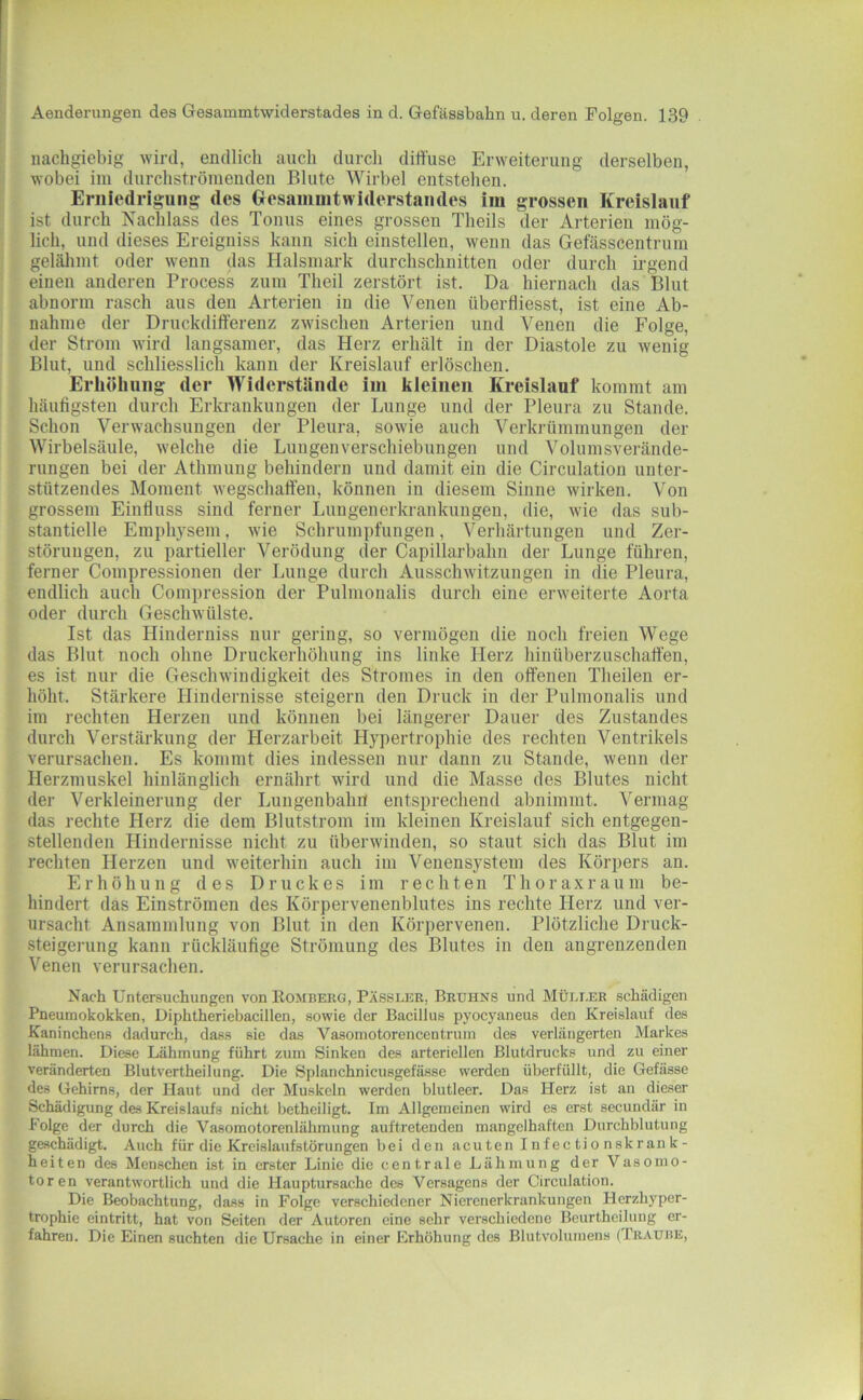 nachgiebig wird, endlich auch durch diffuse Erweiterung derselben, wobei im durchströnieuden Blute Wirbel entstehen. Erniedrigung des (xesammtwiderstandes im grossen Kreislauf ist durch Nachlass des Tonus eines grossen Theils der Arterien mög- lich, und dieses Ereigniss kann sich einstellen, wenn das Gefässcentrum gelähmt oder wenn das Halsmark durchschnitten oder durch irgend einen anderen Process zum Theil zerstört ist. Da hiernach das Blut abnorm rasch aus den Arterien in die Venen überfliesst, ist eine Ab- nahme der Druckdifterenz zwischen Arterien und Venen die Folge, der Strom wird langsamer, das Herz erhält in der Diastole zu wenig Blut, und schliesslich kann der Kreislauf erlöschen. Erhöhung der Widerstände im kleinen Kreislauf kommt am häufigsten durch Erkrankungen der Lunge und der Pleura zu Stande. Schon Verwachsungen der Pleura, sowie auch Verkrümmungen der Wirbelsäule, welche die Lungenverschiebungen und Volumsverände- rungen bei der Athmung behindern und damit ein die Circulation unter- stützendes Moment wegschaften, können in diesem Sinne wirken. Von grossem Einfluss sind ferner Lungenerkrankungen, die, wie das sub- stantielle Emphj’sem, wie Schrumpfungen, Verhärtungen und Zer- störungen, zu partieller Verödung der Capillarbahn der Lunge führen, ferner Compressionen der Lunge durch Ausschwitzungen in die Pleura, endlich auch Compression der Pulmonalis durch eine erweiterte Aorta oder durch Geschwülste. Ist das Hinderniss nur gering, so vermögen die noch freien Wege das Blut noch ohne Druckerhöhung ins linke Herz hinüberzuschaffen, es ist nur die Geschwindigkeit des Stromes in den offenen Theilen er- höht. Stärkere Hindernisse steigern den Druck in der Pulmonalis und im rechten Herzen und können bei längerer Dauer des Zustandes durch Verstärkung der Herzarbeit Hypertrophie des rechten Ventrikels verursachen. Es kommt dies indessen nur dann zu Stande, wenn der Herzmuskel hinlänglich ernährt wird und die Masse des Blutes nicht der Verkleinerung der Lungenbahit entsprechend abnimmt. Vermag das rechte Herz die dem Blutstrom im kleinen Kreislauf sich entgegen- stellenden Hindernisse nicht zu überwinden, so staut sich das Blut im rechten Herzen und weiterhin auch im Venensystem des Körpers an. Erhöhung des Druckes im rechten Thoraxrau in be- hindert das Einströmen des Körpervenenblutes ins rechte Herz und ver- ursacht Ansammlung von Blut in den Körpervenen. Plötzliche Druck- steigerung kann rückläufige Strömung des Blutes in den angrenzenden Venen verursachen. Nach Untersuchungen vonEOMBEKö, Pässler, Bruhns und Müller schädigen Pneumokokken, Diphtheriebacillen, sowie der Bacillus pyocyaneus den Kreislauf des Kaninchens dadurch, dass sie das Vasomotorencentrum des verlängerten Markes lähmen. Diese Lähmung führt zum Sinken des arteriellen Blutdrucks und zu einer veränderten Blutvertheilung. Die Splanchnicusgefässe werden überfüllt, die Gefässe des Gehirns, der Haut und der Muskeln werden blutleer. Das Herz ist an dieser Schädigung des Kreislaufs nicht betheiligt. Im Allgemeinen wird es erst secundär in Folge der durch die Vasomotorenlähmung auftretenden mangelhaften Durchblutung geschädigt. Auch für die Kreislaufstörungen bei den acuten Infec tio nskran k- heiten des Menschen ist in erster Linie die centrale Lähmung der Vasomo- toren verantwortlich und die Hauptursache des Versagens der Circulation. Die Beobachtung, dass in Folge verschiedener Nicrenerkrankungen Herzhyper- trophie eintritt, hat von Seiten der Autoren eine sehr verschiedene Beurthciluug er- fahren. Die Einen suchten die Ursache in einer Erhöhung des Blutvolumens (Traube,
