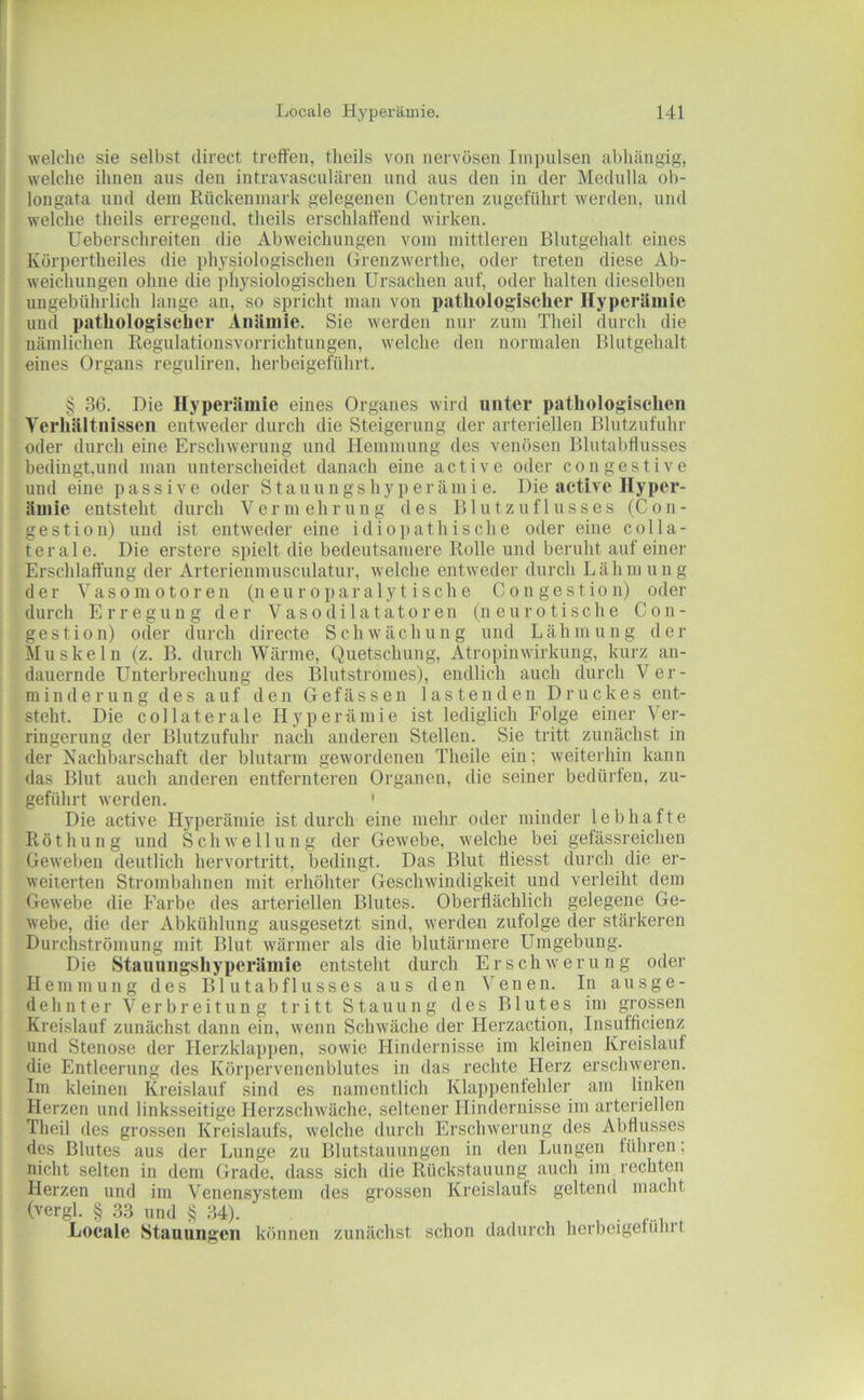 welche sie selbst direct treffen, theils von nervösen Impulsen abhängig, welche ihnen ans den intravasculären und aus den in der Medulla ob- longata und dem Rückenmark gelegenen Centren zngeführt werden, und welche theils erregend, theils erschlaffend wirken. Ueberschreiten die Abweichungen vom mittleren Bliitgehalt eines Körpertheiles die physiologischen Grenzwerthe, oder treten diese Ab- weichnngeu ohne die physiologischen Ursachen auf, oder halten dieselben ungebührlich lange an, so spricht man von pathologischer Hyperiiniie und pathologischer Aniiniie. Sie werden nur zum Theil durch die nämlichen Regulationsvorrichtungen, welche den normalen Bliitgehalt eines Organs reguliren, herbeigeführt. § 36. Die Hyperämie eines Organes wird unter pathologischen Verhältnissen entweder durch die Steigerung der arteriellen Blutzufuhr oder durch eine Erschwerung und Hemmung des venösen BlntabÜnsses bedingt,und man unterscheidet danach eine active oder congestive und eine passive oder S t a n u n g s h y p e r ä m i e. Die active Hyper- ämie entsteht durch Vermehrung des B1 u t z u f 1 u s s e s (C o n - gestion) und ist entweder eine idiopathische oder eine colla- terale. Die erstere spielt die bedeutsamere Rolle und beruht auf einer Erschlaffung der Arterienmusculatur, welche entweder durch Lähmung der ’S a s 0 m 010 r e 11 (n e u r o p a r a 1 y t i s c h e C o n g e s t i o n) oder durch Erregung der Vasodilatatoren (neurotische C o n - gestion) oder durch directe Schwächung und Lähmung der Muskeln (z. B. durch Wärme, Quetschung, Atropinwirkung, kurz an- dauernde Unterbrechung des Blntstromes), endlich auch durch Ver- minderung des auf den Gefässen lastenden Druckes ent- steht. Die collaterale Hyperämie ist lediglich Folge einer Ver- ringerung der Blutznfuhr nach anderen Stellen. Sie tritt zunächst in der Nachbarschaft der blutarm gewordenen Theile ein; weiterhin kann das Blut auch anderen entfernteren Organen, die seiner bedürfen, zn- geführt werden. ' Die active Hyperämie ist durch eine mehr oder minder lebhafte Röthung und Schwellung der Gewebe, welche bei gefässreichen Geweben deutlich hervortritt, bedingt. Das Blut lliesst durch die er- weiterten Strombahnen mit erhöhter Geschwindigkeit und verleiht dem Gewebe die Farbe des arteriellen Blutes. Oberflächlich gelegene Ge- webe, die der Abkühlung ausgesetzt sind, werden zufolge der stärkeren DurcLströniung mit Blut wärmer als die blutärmere Umgebung. Die Stauungshyperämie entsteht durch Erschwerung oder Hemmung des Bl utabflusses aus den Venen. In ausge- dehnter Verbreitung tritt Stauung des Blutes im grossen Kreislauf zunächst dann ein, wenn Schwäche der Herzaction, Insufficienz und Stenose der Herzklappen, sowie Hindernisse im kleinen Kreislauf die Entleerung des Körpervenenblutes in das rechte Herz erschweren. Im kleinen Kreislauf sind es namentlich Klappenfehler am linken Herzen und linksseitige Herzschwäche, seltener Hindernisse im arteriellen Theil des grossen Kreislaufs, welche durch Erschwerung des Abdusses des Blutes aus der Lunge zu Blutstauungen in den Lungen führen; nicht selten in dem Grade, dass sich die Rückstauung auch im rechten Herzen und im Venensystem des grossen Kreislaufs geltend macht (vergl. § 33 und § 34). . Locale Stauungen können zunächst schon dadurch herbeigeführt