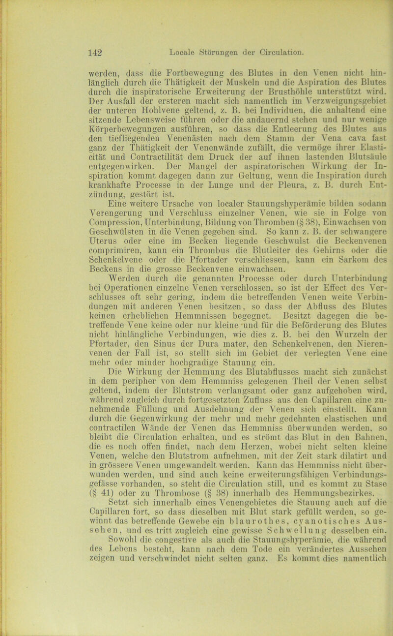 werden, dass die Fortbewegung des Blutes in den Venen nicht hin- länglich durch die Thätigkeit der Muskeln und die Aspiration des Blutes durch die inspiratorische Erweiterung der Brusthöhle unterstützt wird. Der Ausfall der ersteren macht sich namentlich im N'erzweigungsgebiet der unteren Hohlvene geltend, z. B. bei Individuen, die anhaltend eine sitzende Lebensweise führen oder die andauernd stehen und nur wenige Körperbewegungen ausführen, so dass die Entleerung des Blutes aus den tiefliegenden Venenästen nach dem Stamm der \'ena cava fast ganz der Thätigkeit der Venenwände zufällt, die vermöge ihrer Elasti- cität und Contractilität dem Druck der auf ihnen lastenden Blutsäule entgegenwirken. Der Mangel der aspiratorischen Wirkung der In- spiration kommt dagegen dann zur Geltung, wenn die Inspiration durch krankhafte Processe in der Lunge und der Pleura, z. B. durch Ent- zündung, gestört ist. Eine weitere Ursache von localer Stauungshyperämie bilden sodann Verengerung und Verschluss einzelner Venen, wie sie in Folge von Compression, Unterbindung, Bildung von Thromben (§ 38), Einwachsen von Geschwülsten in die Venen gegeben sind. So kann z. B. der schwangere Uterus oder eine im Becken liegende Geschwulst die Beckenvenen comprimiren, kann ein Thrombus die Blutleiter des Gehirns oder die Schenkelvene oder die Pfortader verschliessen, kann ein Sarkom des Beckens in die grosse Beckenvene einwachsen. Werden durch die genannten Processe oder durch Unterbindung bei Operationen einzelne Venen verschlossen, so ist der Effect des Ver- schlusses oft sehr gering, indem die betreffenden Venen weite Verbin- dungen mit anderen Venen besitzen, so dass der Abfluss des Blutes keinen erheblichen Hemmnissen begegnet. Besitzt dagegen die be- treffende Vene keine oder nur kleine *und für die Beförderung des Blutes nicht hinlängliche Verbindungen, wie dies z. B. bei den Wurzeln der Pfortader, den Sinus der Dura mater, den Schenkelvenen, den Xieren- venen der Fall ist, so stellt sich im Gebiet der verlegten Vene eine mehr oder minder hochgradige Stauung ein. Die Wirkung der Hemmung des Blutabflusses macht sich zunächst in dem peripher von dem Hemmniss gelegenen Theil der Venen selbst geltend, indem der Blutstroin verlangsamt oder ganz aufgehoben wird, während zugleich durch fortgesetzten Zufluss aus den Capillaren eine zu- nehmende Füllung und Ausdehnung der Venen sich einstellt. Kann durch die Gegenwirkung der mehr und mehr gedehnten elastischen und contractilen Wände der Venen das Hemmniss überwunden werden, so bleibt die Circulation erhalten, und es strömt das Blut in den Bahnen, die es noch offen findet, nach dem Herzen, wobei nicht selten kleine Venen, welche den Blutstrom aufuehmen, mit der Zeit stark dilatirt und in grössere Venen umgewandelt werden. Kann das Hemmniss nicht über- wunden werden, und sind auch keine erweiterungsfähigen Verbindungs- gefässe vorhanden, so steht die Circulation still, nnd es kommt zu Stase (§ 41) oder zu Thrombose (§ 38) innerhalb des Hemmungsbezirkes. Setzt sich innerhalb eines Venengebietes die Stauung auch auf die Capillaren fort, so dass dieselben mit Blut stark gefüllt werden, so ge- winnt das betreftende Gewebe ein b 1 au ro th es, cyanot isches Aus- sehen, und es tritt zugleich eine gewisse Schwellung desselben ein. Sowohl die congestive als auch die Stauungshyi)erämie. die während des Lebens besteht, kann nach dem Tode ein verändertes Aussehen zeigen und verschwindet nicht selten ganz. Es kommt dies namentlich
