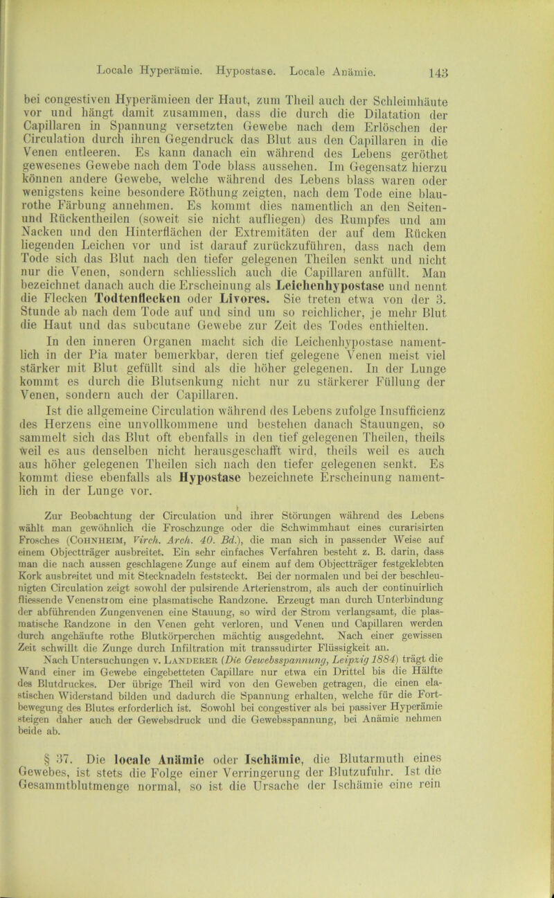 bei congestiveii Hyperäinieen der Haut, zum Tlieil auch der Schleimhäute vor und hängt damit zusammen, dass die durch die Dilatation der Capillaren in Spannung versetzten Gewehe nach dem Erlöschen der Circulatioii durch ihi en Gegendruck das Blut aus den Capillaren in die Venen entleeren. Es kann danach ein wälirend des Lebens geröthet gewesenes Gewebe nach dem Tode blass aussehen. Im Gegensatz hierzu können andere Gewebe, welche während des Lebens blass waren oder wenigstens keine besondere Röthung zeigten, nach dem Tode eine blau- rothe Färbung annehmen. Es kommt dies namentlich an den Seiten- und Rückentheilen (soweit sie nicht aufliegen) des Rumpfes und am Nacken und den Hinterflächen der Extremitäten der auf dem Rücken liegenden Leichen vor und ist darauf zurückzuführen, dass nach dem Tode sich das Blut nach den tiefer gelegenen Theilen senkt und nicht nur die Venen, sondern schliesslich auch die Capillaren anfüllt. Man bezeichnet danach auch die Erscheinung als Leiehenhypostasc und nennt die Flecken Todteiiflecken oder Livores. Sie treten etwa von der 3. Stunde ab nach dem Tode auf und sind um so reichlicher, je mehr Blut die Haut und das suhcutane Gewebe zur Zeit des Todes enthielten. In den inneren Organen macht sich die Leichenhypostase nament- lich in der Pia mater bemerkbar, deren tief gelegene Venen meist viel stärker mit Blut gefüllt sind als die höher gelegenen. In der Lunge kommt es durch die Blutsenkung nicht nur zu stärkerer Füllung der Venen, sondern auch der Capillaren. Ist die allgemeine Circulatioii während des Lebens zufolge Insufficienz des Herzens eine unvollkommene und bestehen danach Stauungen, so sammelt sich das Blut oft ebenfalls in den tief gelegenen Theilen, theils tveil es aus denselben nicht herausgeschalft wird, theils weil es auch aus höher gelegenen Theilen sich nach den tiefer gelegenen senkt. Es kommt diese ebenfalls als Hypostase bezeichnete Erscheinung nament- lich in der Lunge vor. Zur Beobachtuug der Circulation und ihrer Störungen während des Lebens wählt man gewöhnlich die Froschzunge oder die Schwimmhaut eines curarisirten Frosches (Cohnheim, Virch. Arch. 40. Bd.), die man sich in passender Weise auf einem Objectträger ausbreitet. Ein sehr einfaches Verfahren besteht z. B. darin, dass man die nach aussen geschlagene Zunge auf einem auf dem Objectträger festgeklebten Kork ausbreitet und mit Stecknadeln feststeckt. Bei der normalen und bei der beschleu- nigten Circulation zeigt sowohl der pulsirende Arterienstrom, als auch der continuirlich fliessende Venenstiom eine plasmatische Randzone. Erzeugt man durch Unterbindung der abführenden Zungenvenen eine Stauung, so wird der Strom verlangsamt, die plas- matische Randzone in den Venen geht verloren, und Venen und Capillaren werden durch angchäufte rothe Blutkörperchen mächtig ausgedehnt. Nach einer gewissen Zeit schwillt die Zunge durch Infiltration mit transsudirter Flüssigkeit an. Nach Untersuchungen v. Länderer {Die Oewebsspannung, Leipxig 1884) trägt die Wand einer im Gewebe eingebetteten Capillare nur etwa ein Drittel bis die Hälfte des Blutdruckes. Der übrige Theil wird von den Geweben getragen, die einen ela- stischen Widerstand bilden und dadurch die Spannung erhalten, welche für die Fort- bewegung des Blutes erforderÜch ist. Sowohl bei congestiver als bei passiver Hyperämie steigen daher auch der Gewebsdruck und die Gewebsspannung, bei Anämie nelimen beide ab. § 37. Die locale Anämie oder Ischämie, die Blutarmuth eines Gewebes, ist stets die Folge einer Verringerung der Blutzufulir. Ist die Gesammtblutmenge normal, so ist die Ursache der Ischämie eine rein