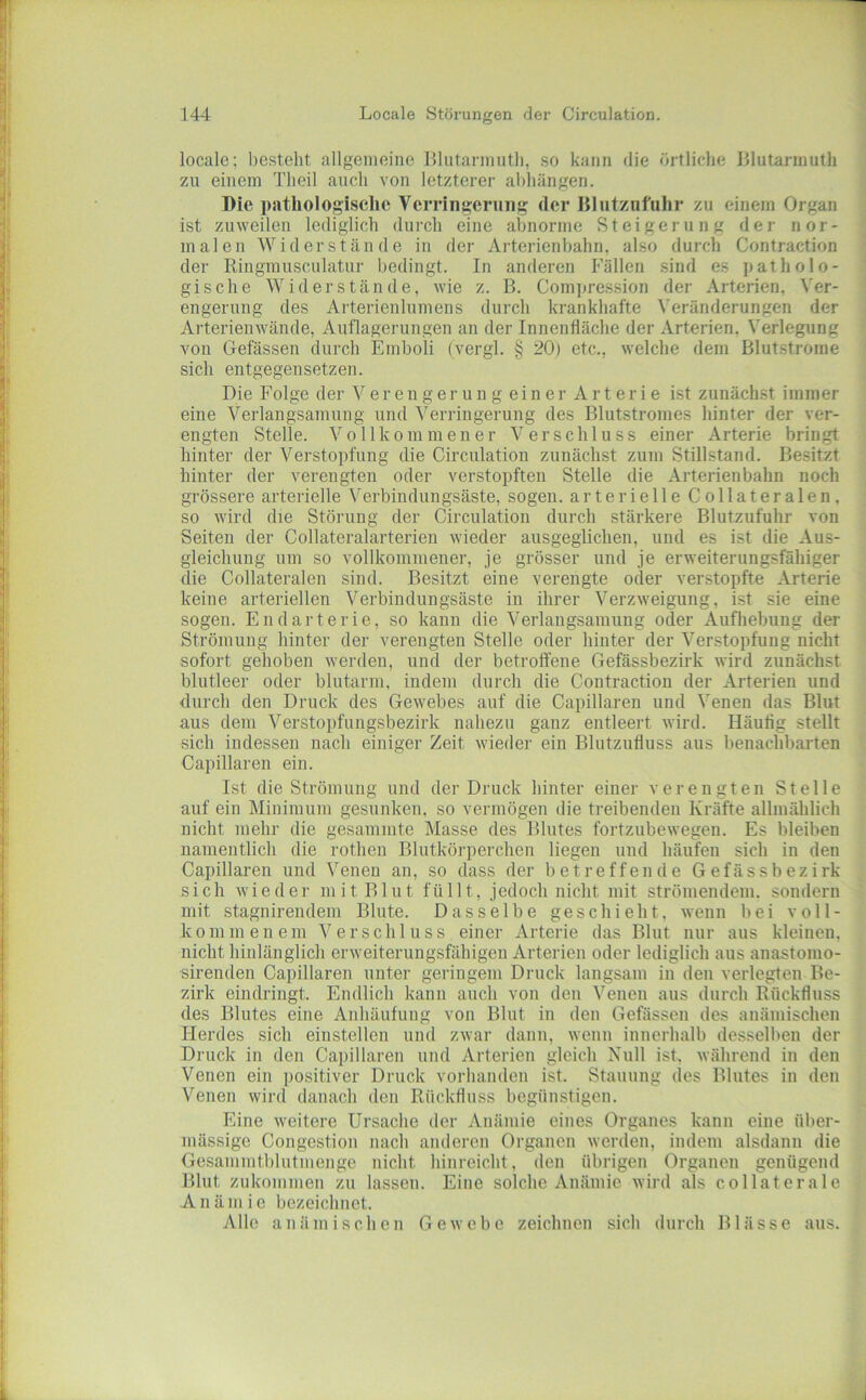 locale; besteht allgemeine lllutanmitli, so kann die örtliche lllutannuth zu einem Theil auch von letzterer abhängen. Die pathologische Vcrringcrmig der lilutzufuhr zu einem Organ ist zuweilen lediglich durch eine abnorme Steigerung der nor- malen Widerstände in der Arterienbahn, also durch Contraction der Ringmusculatur bedingt. In anderen Fällen sind es patholo- ’ gische Widerstände, wie z. B. Com]jres.sion der Arterien, Ver- engerung des Arterienlumens durch krankhafte Veränderungen der Arterienwände, Auflagerungen an der Innenfläche der Arterien. Verlegung vou Gefässen durch Emboli (vergl. § 20) etc., welche dem Blutstrome sich entgegensetzen. Die Folge der V e r e n g e r u n g e i n e r Arterie ist zunächst immer eine Verlangsamung und Verringerung des Blutstromes hinter der ver- engten Stelle. Vollkommener Verschluss einer Arterie bringt hinter der Verstopfung die Circulation zunächst zum Stillstand. Besitzt hinter der verengten oder verstopften Stelle die Arterienbahn noch grössere arterielle V'erbindungsäste, sogen, arterielle Collateralen, so wird die Störung der Circulation durch stärkere Blutzufuhr von Seiten der Collateralarterien wieder ausgeglichen, und es ist die Aus- gleichung um so vollkommener, je grösser und je erweiterungsfähiger die Collateralen sind. Besitzt eine verengte oder verstopfte Arterie keine arteriellen Verbindungsäste in ihrer Verzweigung, ist sie eine sogen. Endarterie, so kann die Verlangsamung oder Aufhebung der Strömung hinter der verengten Stelle oder hinter der Verstopfuug nicht sofort gehoben werden, und der betroffene Gefässbezirk wird zunächst blutleer oder blutarm, indem durch die Contraction der Arterien und durch den Druck des Gewebes auf die Capillaren und Venen das Blut aus dem Verstopfungsbezirk nahezu ganz entleert wird. Häufig stellt sich indessen nach einiger Zeit wieder ein Blutzufluss aus benachbarten Capillaren ein. Ist die Strömung und der Druck hinter einer verengten Stelle auf ein Minimum gesunken, so vermögen die treibenden Kräfte allmählich nicht mehr die gesammte Masse des Blutes fortzubewegen. Es bleiben namentlich die rothen Blutkörperchen liegen und häufen sich in den Capillaren und Venen an, so dass der betreffende Gefässbezirk sich wieder mit Blut füllt, jedoch nicht mit strömendem, sondern mit stagnirendem Blute. Dasselbe geschieht, wenn bei voll- kommenem Verschluss einer Arterie das Blut nur aus kleinen, nicht hinlänglich erweiterungsfähigen Arterien oder lediglich aus anasfomo- sirenden Capillaren unter geringem Druck langsam in den verlegten Be- zirk eindringt. Endlich kann auch von den Venen aus durch Rückfluss des Blutes eine Anhäufung von Blut in den Gefässen des anämischen Herdes sich einstellen und zwar dann, wenn innerhalb dessell>en der Druck in den Capillaren und Arterien gleich Null ist, während in den Venen ein positiver Druck vorhanden ist. Stauung (les Blutes in den Venen wird danach den Rückfluss begünstigen. Eine weitere Ursache der Anämie eines Organes kann eine über- mässige Congestion nach anderen Organen werden, indem alsdann die Gesammtblutmenge nicht hinreicht, den übrigen Organen genügend Blut zukommen zu lassen. Eine solche Anämie wird als collaterale Anämie bezeichnet. Alle anämischen Gewebe zeichnen sich durch Blässe aus.