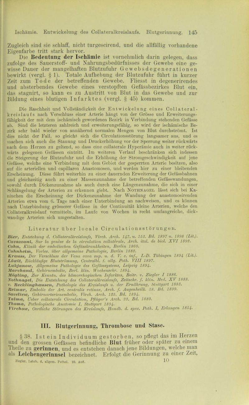 Zugleich sind sie schlaff, nicht turgescirend, und die allfällig vorhandene Eigenfarbe tritt stark hervor. Die Ifedeutiing der Ischiiiiiie ist vornehmlich darin gelegen, dass zufolge des Sauerstoff- und Nahrungsbedürfnisses der Gewebe eine ge- wisse Dauer der mangelhaften Blutzufuhr Gewebsdegenerationen bewirkt (vergl. § 1). Totale Aufhebung der Blutzufuhr führt in kurzer Zeit zum Tode der betreffenden Gewebe. Fliesst in degenerirendes und absterbendes Gewebe eines verstopften Gefässbezirkes Blut ein, das stagnirt, so kann es zu Austritt von Blut in das Gewebe und zur Bildung eines blutigen Infarktes (vergl. § 45) kommen. Die Raschheit und Vollständiükeit der Entwickelung eines Collateral- kreislaufs nach Verschluss einer Arterie hängt von der Grösse und Erweiterungs- fähigkeit der mit dem ischämisch gewordenen Bezirk in Verbindung stehenden Gefässe ab. Sind die letzteren zahlreich und erweiterungsfähig, so wird der ischämische Be- zirk sehr bald wieder von annähernd normalen Mengen von Blut durchströmt. Ist dies nicht der Fall, so gleicht sich die Circulationsstörung langsamer aus, und es machen sich auch die Stauung und Druckerhöhung vor der Sperrung weiter rückwärts nach dem Herzen zu geltend, so dass eine collaterale Hyperämie auch in weiter rück- wärts gelegenen Gefässen eintritt. Im weiteren Verlauf beschränken sich indessen die Steigerung der Blutzufuhr und die Erhöhung der Stromgeschwindigkeit auf jene Gefässe, welche eine Verbindung mit dem Gebiet der gesperrten Arterie besitzen, also auf die arteriellen und capillaren Anastomosen, und werden hier zu einer bleibenden Erscheinung. Diese führt weiterhin zu einer dauernden Erweiterung der Gefässbahnen und gleichzeitig auch zu einer Massenzunahme der betreffenden GefässWandungen, .sowohl durch Dickenzunahme als auch durch eine Längenzunahme, die sich in einer Schlängelung der Arterien zu erkennen giebt. Nach Nothnagel lässt sich bei Ka- ninchen die Erscheinung der Dickenzunahme der Wandung der anastomosirenden Arterien etwa vom 6. Tage nach einer Unterbindung an nachweisen, und es können nach Unterbindung grö.sserer Gefässe in der Continuität kleine Arterien, welche den Dollateralkreislauf vermitteln, im Laufe von Wochen in recht umfangreiche, dick- wandige Arterien sich umgestalten. Literatur über locale Circulationsstörungen. Bier, Entstehung d. Collateralkreislaufs, Virch. Arch. 147. u. 153. Bd. 1897 u. 1898 (Lil.). Cavazzant, Sitr la genese de la circidation collaterale, Arch. ital. de Mol. XVI 189^. Cohn, Klinik der cmholischen Gefässkrankheiten, Berlin 1860. Cohnheini, Vorles. über allgemeine Pathologie, Berlin 188S. Krauss, Der Verschluss der Vena cava sup. u. d. V. c. inf., I.-D. Tübingen 1894 (LU.). Löwit, Rückläufige Blutströmung, Cenlralbl. f. allg. Path. VIII 1897. Ltikjanow, Allgemeine Pathologie des Gefässsystems, Leipzig 1894. Marehand, Gehimembolie, Berl. klin. Wochenschr. 1894. Mö()ling, Zur Kenntn. des hämorrhagischen Infarktes, Beitr. v. Ziegler I 1886. Xothnagel, Die Entstehung des Collateralkreislaufs, Zeitschr. f. klin. Med. XV 1888. V. Recklinghausen, Pathologie des Kreislaufs u. der Ernährung, Stuttgart 1883. Reitnar, Embolie der Art. centralis retinae, Arch. f. Augenheilk. 38. Bd. 1899. Savelieiv, Gehimarterienembolie, Virch. Arch. 135. Bd. 1894. Talma, Ueber collaterale Oirculation, Pfiüger’s Arch. 23. Bd. 1880. Thoma, Pathologische Anatomie I, Stuttgart 1894. Vivchoiv, Oerlliche Störungen des Kreislaufs, Handb. d. spec. Path. I, Erlangen 1854. III. Blutgerinnung, Thrombose und Stase. § 38. I s t e i n I n d i V i d u u m g e s 10 r b e 11, so pflegt das im Herzen und den grossen Gefässen befindliche Blut frülier oder später zu einem Theile zu gerinnen, und es entstehen danach jene Bildungen, welche man als Leichengerinnsel bezeichnet. Erfolgt die Gerinnung zu einer Zeit, Ziegler, I.ehrb. d. allgem. Pathol. 10. Aull.