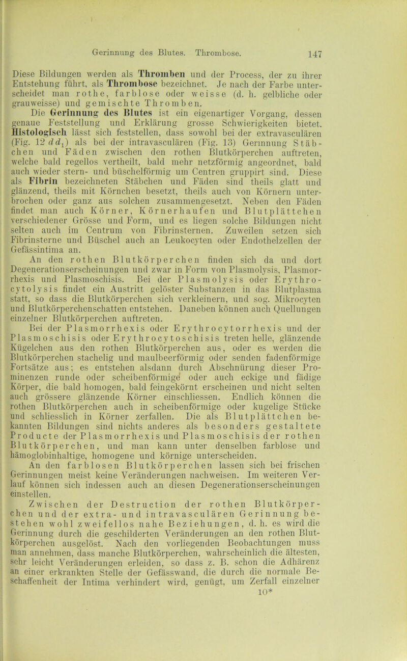 Diese Biltlungen werden als Thromben und der Process, der zn ihrer Entstehung führt, als Thrombose bezeichnet. Je nach der Farbe unter- scheidet mau rot he, farblose oder weisse (d. h. gelbliclie oder grauweisse) und gemischte Thromben. Die (xeriiinuiig des Blutes ist ein eigenartiger Vorgang, dessen genaue Feststellung und Erklärung grosse Schwierigkeiten bietet. Histologisch lässt sich feststellen, dass sowohl bei der extravasculären (Fig. 12ddi) als bei der intravasculären (Fig. 13) Gerinnung Stäb- chen und Fäden zwischen den rothen Blutkörperchen auftreten, welche bald regellos vertheilt, bald mehr netzförmig angeordnet, bald auch wieder Stern- und büschelförmig um Ceutren gruppirt sind. Diese als Fibrin bezeiclmeteu Stäbchen und Fäden sind theils glatt und glänzend, theils mit Körnchen besetzt, theils auch von Körnern unter- brochen oder ganz aus solchen zusammengesetzt. Neben den Fäden findet man auch Körner, K örnerhaiifen und Blutplättchen verschiedener Grösse und Form, und es liegen solche Bildungen nicht selten auch im Centrum von Fibrinsternen. Zuweilen setzen sich Fibrinsterne und Büschel auch an Leukocyten oder Endothelzellen der Gefässintima au. An den rotheu Blutkörperchen finden sich da und dort Degenerationserscheiniingen und zwar in Form von Plasmolysis, Plasmor- rhexis und Plasmoschisis. Bei der Plasmolysis oder Erythro- cytolysis findet ein Austritt gelöster Substanzen in das Blutplasma statt, so dass die Blutkörperchen sich verkleinern, und sog. Mikrocyten und Blutkörperchenschatten entstehen. Daneben können auch Quellungen einzelner Blutköi-perchen auftreten. Bei der Plasmorrhexis oder Erythrocytorrhexis und der Plasmoschisis oder Erythrocyloschisis treten helle, glänzende Kügelchen aus den rothen Blutkörperchen aus, oder es werden die Blutkörperchen stachelig und maulbeerförmig oder senden fadenförmige Fortsätze aus; es entstehen alsdann durch Abschnürung dieser Pro- minenzen runde oder scheibenförmige' oder auch eckige und fädige Körper, die bald homogen, bald feiugekörnt erscheinen und nicht selten auch grössere glänzende Körner einschliessen. Endlich können die rothen Blutkörperchen auch in scheibenförmige oder kugelige Stücke und schliesslich in Körner zerfallen. Die als Blutplättchen be- kannten Bildungen sind nichts anderes als besonders gestaltete Producte der Plasmorrhexis und Plasmoschisis der rothen Blutkörperchen, und man kann unter denselben farblose und häinoglobinhaltige, homogene und körnige unterscheiden. An den farblosen Blutkörperchen lassen sich bei frischen Gerinnungen meist keine Veränderungen nachweisen. Im weiteren Ver- lauf können sich indessen auch an diesen Degenerationserscheinungen einstellen. Zwischen der Destruction der rothen Blutkörper- chen und der extra- und intravasculären Gerinnung be- stehen wohl zweifellos nahe Beziehungen, d. h. es wird die Gerinnung durch die geschilderten Veränderungen an den rothen Blut- körperchen ausgelöst. Nach den vorliegenden Beobachtungen muss man annehmen, dass manche Blutkörperchen, wahrscheinlich die ältesten, sehr leicht Veränderungen erleiden, so dass z. B. schon die Adhärenz an einer erkrankten Stelle der Gefässwand, die durch die normale Be- schaffenheit der Intima verhindert wird, genügt, um Zerfall einzelner 10*