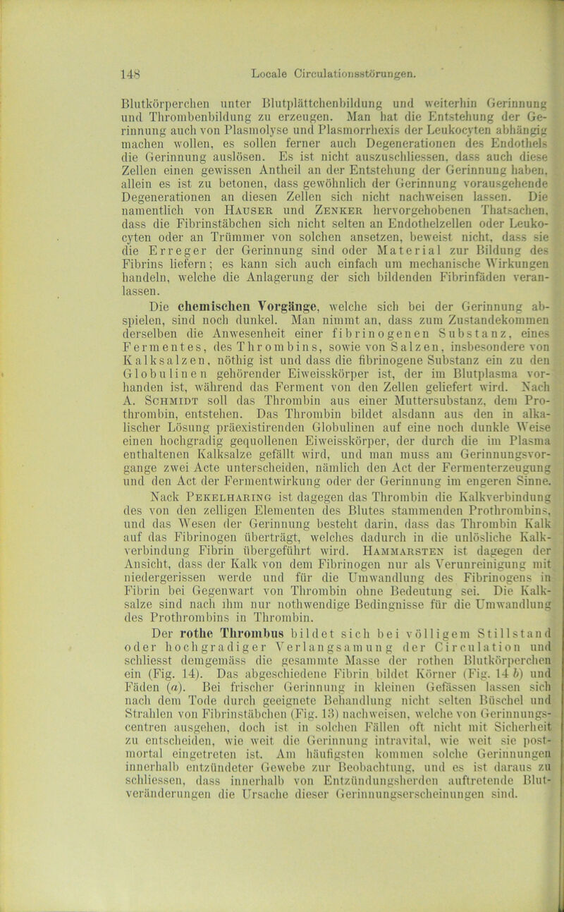Blutkörperclien unter Blutplättchenbildung und weiterhin Gerinnung und Thrombenbildung zu erzeugen. Man hat die Entstehung der Ge- rinnung auch von Plasiuolyse und Blasmorrhe.xis der Leukocyten abhängig machen wollen, es sollen ferner auch Degenerationen des Endothels die Gerinnung auslösen. Es ist nicht auszuschliessen, dass auch diese Zellen einen gewissen Antheil an der Entstehung der Gerinnung haben, i allein es ist zu betonen, dass gewöhnlich der Gerinnung vorausgehende Degenerationen an diesen Zellen sich nicht nachweisen lassen. Die < namentlich von Hauser und Zenker hervorgehobenen Thatsachen. 'r dass die Fibrinstäbchen sich nicht selten an Endothelzellen oder Leuko- i cyten oder an Trümmer von solchen ansetzen, beweist nicht, dass sie die Erreger der Gerinnung sind oder Material zur Bildung des Fibrins liefern; es kann sich auch einfach um mechanische Wirkungen handeln, welche die Anlagerung der sich bildenden Fibrinfäden veran- lassen. Die chemisclieii Vorgänge, welche sich bei der Gerinnung ab- spielen, sind noch dunkel. Mau nimmt an, dass zum Zustandekommen derselben die Anwesenheit einer fibrinogenen Substanz, eines Fermentes, des Thrombins, sowie von Salzen, insbesondere von Kalksalzen, nöthig ist und dass die fibrinogene Substanz ein zu den Globulinen gehörender Eiweisskörper ist, der im Blutplasma vor- handen ist, während das Ferment von den Zellen geliefert wird. Nach A. Schmidt soll das Thrombin aus einer Muttersubstanz, dem Pro- thrombin, entstehen. Das Thrombin bildet alsdann aus den in alka- lischer Lösung präexistirenden Globulinen auf eine noch dunkle Weise einen hochgradig gequollenen Eiweisskörper, der durch die im Plasma enthaltenen Kalksalze gefällt wird, und mau muss am Gerinuungsvor- gange zwei Acte unterscheiden, nämlich den Act der Fermenterzeugung und den Act der Fermentwirkung oder der Gerinnung im engeren Sinne. Kack Pekelharing ist dagegen das Thrombin die Kalkverbindung des von den zelligen Elementen des Blutes stammenden Prothrombins, und das Wesen der Gerinnung besteht darin, dass das Thrombin Kalk auf das Fibrinogen überträgt, welches dadurch in die unlösliche Kalk- verbindung Fibrin übergeführt wird. Hammarsten ist dagegen der Ansicht, dass der Kalk von dein Fibrinogen nur als Verunreinigung mit niedergerissen werde und für die Umwandlung des Fibrinogens in Fibrin bei Gegenwart von Thrombin ohne Bedeutung sei. Die Kalk- salze sind nach ihm nur nothwendige Bedingnisse für die Umwandlung des Prothrombins in Thrombin. Der rotlie Tliroinbiis bildet sich bei völligem Stillstand oder hochgradiger Verlangsamung der Circiilation und schliesst demgemäss die gesammte Masse der rothen Blutkörperchen ein (Fig. 14). Das abgeschiedene Fibrin bildet Körner (Fig. 14 ft) und Fäden (a). Bei frischer Gerinnung in kleinen Gefässen lassen sich nach dem Tode durch geeignete Behandlung nicht selten Büschel und Strahlen von Fibrinstäbclien (Fig. 13) nachweisen, welche von Gerinnungs- centren ausgeheii, doch ist in solchen Fällen oft nicht mit Sicherheit zu entscheiden, wie weit die Gerinnung iiitravital, wie weit sie post- mortal eingetreten ist. Am häutigsten kommen solche Gerinnungen innerhalb entzündeter Gewebe zur Beobachtung, und es ist daraus zu schliessen, dass innerhalb von Entzündungsherden auftretende Blut- veränderungen die Ursache dieser Geriniiungserscheinungen sind.