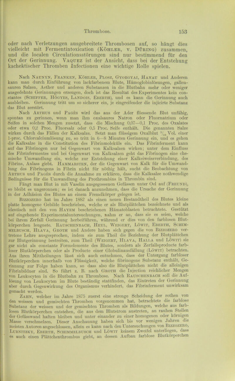 oder nach Verletzungen aiisgebreitete Thrombosen auf, so hängt dies vielleicht mit Fermentintoxication (Köhler, v. Düring) zusammen, und die localen Circulationsstörungen sind nur bestimmend für den Ort der Gerinnung. Vaquez ist der Ansicht, dass bei der Entstehung kachektischer Thromben Infectionen eine wichtige Rolle spielen. Nach Näunyn, Franken, Köhler, Plosz, Gyorgyai, Hanau und Anderen kann man durch Einführung von lackfarbenem Blute, Hämoglobinlö.sungen, gallen- sauren Salzen, Aether und anderen Substanzen in die Blutbahn mehr oder weniger ausgedehnte Gerinnungen erzeugen, doch ist das Resultat des Experimentes kein con- stantes (Schiffer, Högyes, Landois, Eberth), und es kann die Gerinnung auch ausbleiben. Gerinnung tritt um so sicherer ein, je eingreifender die injicirte Substanz das Blut zerstört. Nach Arthus und Pages wird das aus der Ader fliessende Blut unfähig, spontan zu gerinnen, w'enn man ihm oxalsaures Natron oder Fluornatrium oder Seifen in solchen Mengen zusetzt, dass die Mischung 0,07—0,1 Proc. des Oxalates oder etwa 0,2 Proc. Fluorsalz oder 0,5 Proc. Seife enthält. Die genannten Salze wirken durch das Fällen der Kalksalze. Setzt man flüssigem Oxalblut ’/io Vol. einer 1-proc. Chlorcalciumlösung zu, so tritt in ö—8 Minuten Gerinnung ein, und es gehen die Kalksalze in die Constitution des Fibrinmoleküls ein. Das Fibrinferment kann auf das Fibrinogen nur bei Gegenwart von Kalksalzen wirken; unter dem Einfluss des Fibrinfermentes und bei Gegenwart von Kalksalzen geht das Fibrinogen eine che- mische Umwandlung ein, welche zur Entstehung einer Kalkeiweissverbindung, des Fibrins, Anlass giebt. Hammarsten, der die Gegenwart von Kalk für die Umwand- lung des Fibrinogens in Fibrin nicht für nöthig hält, sucht die Beobachtung von Arthus und Pages durch die Annahme zu erklären, dass die Kalksalze nothwendige Bedingnisse für die Umwandlung des Prothrombins in Thrombin sind. Fängt man Blut in mit Vaselin ausgego-ssenen Gefässen unter Gel auf (Freund), so bleibt es ungeronuen; es ist danach anzunehmen, dass die Ursache der Gerinnung in der Adhäsion des Blutes an einem Fremdkörper gelegen ist. Bizzozero hat im Jahre 1882 als einen neuen Bestandtheil des Blutes kleine platte homogene Gebilde beschrieben, welche er als Blutplättchen bezeichnete und als identisch mit den von Hayem beschriebenen Hämatoblasten betrachtete. Gestützt auf eingehende Experimentaluntersuchungen, nahm er an, dass sie es seien, welche bei ihrem Zerfall Gerinnung herbeiführen, während er dies von den farblosen Blut- körperchen leugnete. Rauschenbach, Heyl, Weigert, Löwit, Eberth, Schim- melbusch, Hlava, Groth und Andere haben sich gegen die von Bizzozero ver- tretene Lehre ausgesprochen, indem sie zum Theil die Beziehung der Blutplättchen zur Blutgerinnung bestreiten, zum Theil (Weigert, Hlava, Halla und Löwit) sie gar nicht als constante Formelemente des Blutes, sondern als Zerfallsproducte farb- loser Blutkörperchen oder als Producte einer Globulinausfällung (Löwit) betrachten. Aus ihren Mittheilungen lässt sich auch entnehmen, dass der Untergang farbloser Blutkörperchen innerhalb von Flüssigkeit, welche fibrinogene Substanz enthält, Ge- rinnung zur Folge haben kann, so dass also die Blutplättchen nicht die alleinigen Fibrinbildner sind. So führt z. B. nach Groth die Injection reichlicher Mengen von Leukocyten in die Blutbahn zu Thrombose. Nach Rauschenbach soll die Auf- lösung von Leukocyten im Blute beständig stattfinden, das Eintreten der Gerinnung aber durch Gegenwirkung des Organismus verhindert, das Fibrinferment unwirksam gemacht werden. Zahn, welcher im Jahre 1875 zuerst eine strenge Scheidung der rothen von den weissen und gemischten Thromben vorgenommen hat, betrachtete die farblose Substanz der weissen und der gemischten Thromben als Bildungen, welche aus farb- losen Blutkörperchen entstehen, die aus dem Blutstrom austreten, an rauhen Stellen der Gefässwand haften bleiben und unter einander zu einer homogenen oder körnigen Masse verschmelzen. Dieser Anschauung haben sich bis vor wenigen Jahren die meisten Autoren angeschlossen, allein es kann nach den Untersuchungen von Bizzozero, Lubnitzky, Eberth, Schimmelbusch und Löwit keinem Zweifel unterliegen, dass es auch einen Plättchenthrombus giebt, an dessen Aufbau farblose Blutkörperchen