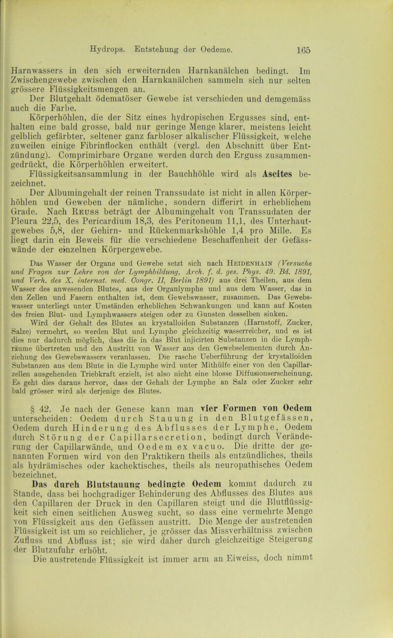 Harnwassers in den sich erweiternden Harnkanälchen bedingt. Ini Zwischengewebe zwischen den Harnkanälchen sammeln sich nur selten grössere Flüssigkeitsmengen an. Der ßlutgehalt ödematöser Gewebe ist verschieden und demgemäss auch die Farbe. Körperhöhlen, die der Sitz eines hydropischen Ergusses sind, ent- halten eine bald grosse, bald nur geringe Menge klarer, meistens leicht gelblich gefärbter, seltener ganz farbloser alkalischer Flüssigkeit, welche zuweilen einige Fibrinflocken enthält (vergl. den Abschnitt über Ent- zündung). Comprimirbare Organe werden durch den Erguss zusammen- gedrückt, die Körperhöhlen erweitert. Flüssigkeitsansammlung in der Bauchhöhle wird als Ascites be- zeichnet. Der Albumingehalt der reinen Transsudate ist nicht in allen Körper- höhlen und Geweben der nämliche, sondern differirt in erheblichem Grade. Nach Reuss beträgt der Albumingehalt von Transsudaten der Pleura 22,5, des Pericardium 18,3, des Peritoneum 11,1, des Unterhaut- gewebes 5,8, der Gehirn- und Rückenmarkshöhle 1,4 pro Mille. Es liegt darin ein Beweis für die verschiedene Beschalfenheit der Gefäss- wände der einzelnen Körpergewebe. Das Wasser der Organe und Gewebe setzt sich nach Heidenhain (Versuche und Fragen xur Lehre von der Lymphbildung, Arch. f. d. ges. Phys. 49. Bd. 1891, und Verh. des X. Internat, med. Gongr. 11, Berlin 1891) aus drei Theilen, aus dem Wasser des anwesenden Blutes, aus der Organlymphe und aus dem Wasser, das in den Zellen und Fasern enthalten ist, dem Gewebswasser, zusammen. Das Gewebs- wasser unterliegt unter Umständen erheblichen Schwankungen und kann auf Kosten des freien Blut- und Lymphwassers steigen oder zu Gunsten desselben sinken. Wird der Gehalt des Blutes an krystalloiden Substanzen (Harnstoff, Zucker, Salze) vermehrt, so werden Blut und Lymphe gleichzeitig wasserreicher, und es ist dies nur dadurch möglich, dass die in das Blut injicirten Substanzen in die Lymph- räume übertreten und den Austritt von Wasser aus den Gewebselementen durch An- ziehung des Gewebswassers veranlassen. Die rasche Ueberführung der krystalloiden Substanzen aus dem Blute in die Lymphe wird unter Mithülfe einer von den Capillar- zellen ausgehenden Triebkraft erzielt, ist also nicht eine blosse Diffusionserscheinung. Eis geht dies daraus hervor, dass der Gehalt der Lymphe an Salz oder Zucker sehr bald grösser wird als derjenige des Blutes. § 42. Je nach der Genese kann man vier Formen von Oedem unterscheiden: Oedem durch Stauung in den Blutgefässen, Oedem durch Hinderung des Abflusses der Lymphe, Oedem durch Störung der Capillarsecretion, bedingt durch Verände- rung der Capillarwände, und Oedem ex vacuo. Die dritte der ge- nannten Formen wird von den Praktikern theils als entzündliches, theils als hydrämisches oder kachektisches, theils als neuropathisches Oedem bezeichnet. Das durch Blutstauung bedingte Oedem kommt dadurch zu Stande, dass bei hochgradiger Behinderung des Abflusses des Blutes aus den Capillaren der Druck in den Capillaren steigt und die Blutflüssig- keit sich einen seitlichen Ausweg sucht, so dass eine vermehrte Menge von Flüssigkeit aus den Gefässen austritt. Die Menge der austretenden Flüssigkeit ist um so reichlicher, je grösser das Missverhältniss zwischen Zufluss und Abfluss ist; sie wird daher durch gleichzeitige Steigerung der Blutzufuhr erhöht. Die austretende Flüssigkeit ist immer arm an Eiweiss, doch nimmt