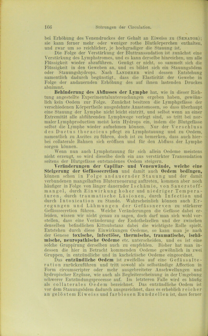 bei Erhöhung des Venendriickcs der Gehalt an Eiweiss zu (Senator); sie kann ferner mehr oder weniger rothe Blutkörperchen enthalten, und zwar um so reichlicher, je hochgradiger die Stauung ist. Die Folge der Verstärkung der Bluttranssudation ist zunächst eine Verstärkung des Lymphstromes, und es kann derselbe hinreichen, um alle Flüssigkeit wieder abzuführen. Genügt er nicht, so sammelt sich die Flüssigkeit in den Geweben an, und es bildet sich ein Stauungsödem oder Stauungshj^drops. Nach Länderer wird dessen Entstehung namentlich dadurch begünstigt, dass die Elasticität der Gewebe in Folge der andauernden Erhöhung des auf ihnen lastenden Druckes abnimmt. Behinderung des Abflusses der Lymphe hat, wie in dieser Rich- tung angestellte Experimentaluntersuchungen ergeben haben, gewöhn- lich kein Oedem zur Folge. Zunächst besitzen die Lymphgefä.sse der verschiedenen Körpertheile ausgedehnte Anastomosen, so dass überhaupt eine Stauung der Lymphe nicht leicht eintritt, und selbst wenn an einer Extremität alle abführenden Lympbwege verlegt sind, so tritt bei nor- maler Lymphproduction meist kein Hydrops ein. indem die Blutgefässe selbst die Lymphe wieder aufnehmen können. Nur der Verschluss des Ductus thoracicus pflegt zu Lymphstauung und zu Oedem, namentlich zu Ascites zu führen, doch ist zu bemerken, dass auch hier- bei collaterale Bahnen sich eröffnen und für den Abfluss der Lymphe sorgen können. Wenn nun auch Lymphstauung für sich allein Oedeme meistens nicht erzeugt, so wird dieselbe doch ein aus verstärkter Transsudation seitens der Blutgefässe entstandenes Oedem steigern. Veränderungen der Capillar- und Venenwände, welche eine Steigerung der Oefässsecrction und damit auch Oedem bedingen, können schon in Folge andauernder Stauung und der damit verbundenen mangelhaften Bluterneuerung auftreten, kommen aber noch häufiger in Folge von länger dauernder Ischämie, vonSauerstoff- mange 1, durch Einwirkung hoher und niedriger Tempera- turen, durch traumatische Läsionen, durch Infection und durch Intoxication zu Stande. Wahrscheinlieh können auch Er- regungen und Lähmungen der Gefässneryen zu stärkerer Gefässsecretion führen. Welche Veränderungen die Gefässe dabei er- leiden. wissen wir nicht genau zu sagen, doch darf man sich wohl vor- stellen, dass eine Veränderung der Endothelzellen und der zwischen denselben befindlichen Kittsubstanz dabei die wichtigste Rolle spielt. Entstehen durch diese Einwirkungen Oedeme, so kann man je nach der Genese toxische, iiitcctiöse, thermische, traumatische, ischä- mische, neuropathische Oedeme etc. unterscheiden, und es ist eine solche Gruppirung derselben auch zu empfehlen. Bisher hat man in- dessen die hier in Betracht kommenden Oedeme gewöhnlich in zwei Gruppen, in entzündliche und in kachektische Oedeme eingeordnet. Das entzündliche Oedem ist zweifellos auf eine Gefässalte- ration zurückzuführen und tritt sowohl als selbständige Affection in Form circumscrii)ter oder mehr ausgebreiteter Anschwellungen und hydropischer Ergüsse, wie auch als Begleiterscheinung in der Umgebung schwerer Entzünduugsprocesse auf. Im letzteren Falle wird es häutig als CO Hat er al es Oedem bezeichnet. Das entzündliche Oedem ist vor dem Stauuugsödem dadurch ausgezeichnet, dass es erheblich reicher an gelöstem Eiweiss und farblosen Rundzellen ist, dass ferner