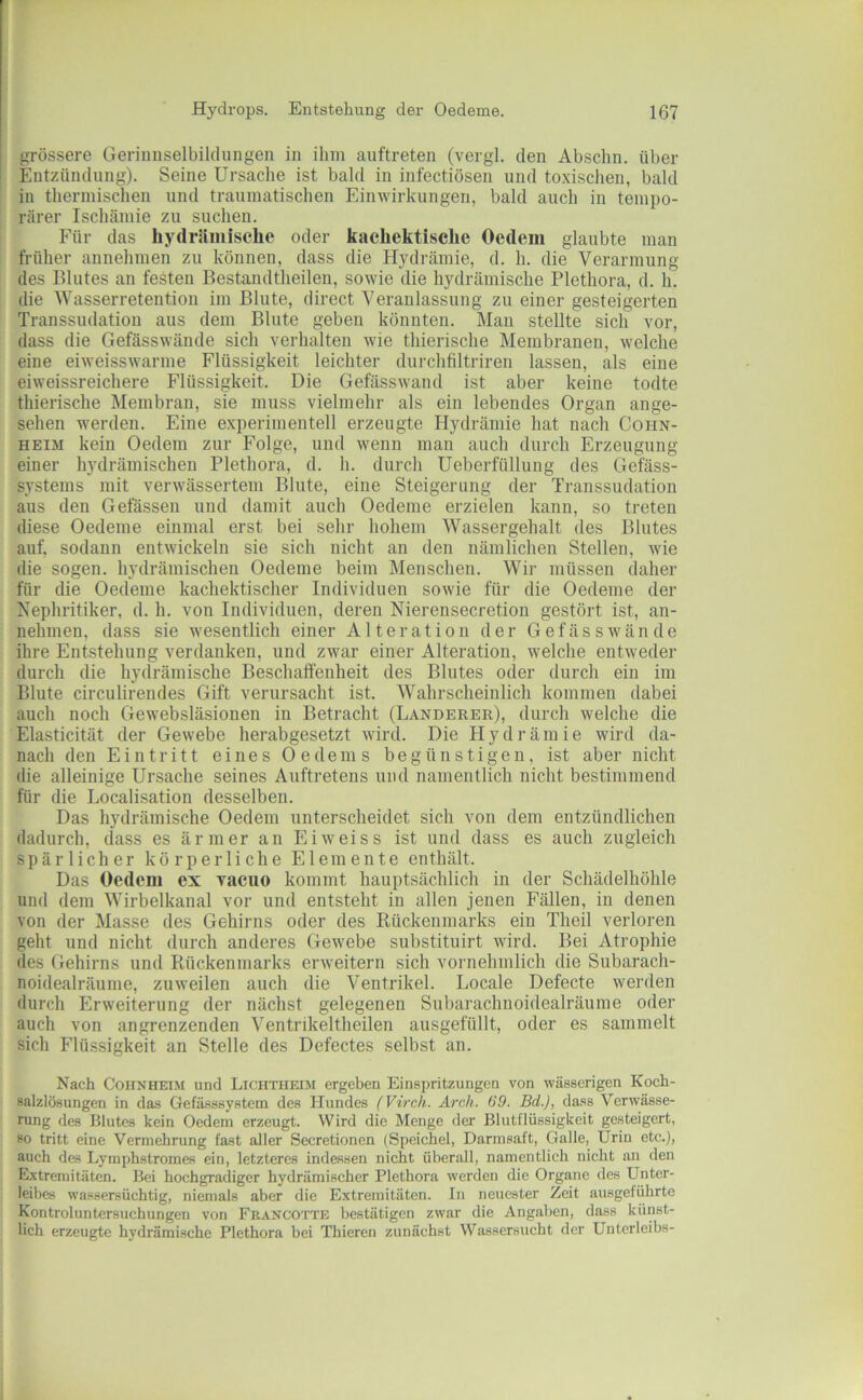 grössere Geriimselbildungen in ihm auftreten (vergl. den Abschn. über Entzündung). Seine Ursache ist bald in infectiösen und toxischen, bald in thermischen und traumatischen Einwirkungen, bald auch in tempo- rärer Ischämie zu suchen. F'ür das hydräiiiische oder kachektisclie Oedem glaubte man früher annehmen zu können, dass die Hydrämie, d. h. die Verarmung des Blutes an festen Bestandtlieilen, sowie die hydrämische Plethora, d. h. die Wasserretention im Blute, direct Veranlassung zu einer gesteigerten Transsudation aus dem Blute geben könnten. Man stellte sich vor, dass die Gefässwände sich verhalten wie thierische Membranen, welche eine eiweisswarme Flüssigkeit leichter durchfiltriren lassen, als eine eiweissreichere Flüssigkeit. Die Gefässwand ist aber keine todte thierische Membran, sie muss vielmehr als ein lebendes Organ ange- sehen werden. Eine experimentell erzeugte Hydrämie hat nach Cohn- heim kein Oedem zur Folge, und wenn man auch durch Erzeugung einer h3Mrämischen Plethora, d. h. durch Ueberfüllung des Gefass- systems mit verwässertem Blute, eine Steigerung der Transsudation aus den Gelassen und damit auch Oedeme erzielen kann, so treten diese Oedeme einmal erst bei sehr hohem Wassergehalt des Blutes auf. sodann entwickeln sie sich nicht an den nämlichen Stellen, wie die sogen, hydrämischen Oedeme beim Menschen. Wir müssen daher für die Oedeme kachektischer Individuen sowie für die Oedeme der Nephritiker, d. h. von Individuen, deren Nierensecretion gestört ist, an- nehmen, dass sie wesentlich einer Alteration der Gefässwände ihre Entstehung verdanken, und zwar einer Alteration, welche entweder durch die hydrämische Beschaffenheit des Blutes oder durch ein im Blute circulirendes Gift verursacht ist. Wahrscheinlich kommen dabei auch noch Gewebsläsionen in Betracht (Länderer), durch welche die Elasticität der Gewebe herabgesetzt wird. Die Hydrämie wird da- nach den Eintritt eines Oedems begünstigen, ist aber nicht die alleinige Ursache seines Auftretens und namentlich nicht bestimmend für die Localisation desselben. Das hydrämische Oedem unterscheidet sich von dem entzündlichen dadurch, dass es ärmer an Eiweiss ist und dass es auch zugleich spärlicher körperliche Elemente enthält. Das Oedem ex vacuo kommt hauptsächlich in der Schädelhöhle und dem Wirbelkanal vor und entsteht in allen jenen Fällen, in denen von der Masse des Gehirns oder des Rückenmarks ein Theil verloren geht und nicht durch anderes Gewebe substituirt wird. Bei Atrophie des Gehirns und Rückenmarks erweitern sich vornehmlich die Subarach- noidealräume, zuweilen auch die Ventrikel. Locale Defecte werden durch Erweiterung der nächst gelegenen Subarachnoidealräume oder auch von angrenzenden Ventrikeltheilen ausgefüllt, oder es sammelt sich Flüssigkeit an Stelle des Defectes selbst an. Nach Cohnheim und Ltchtheim ergeben Einspritzungen von wässerigen Koch- salzlösungen in das Gefä-sssystem des Hundes (Virch. Arch. 69. Bd.), dass Verwässe- rung des Blutes kein Oedem erzeugt. Wird die Menge der Blutflüssigkeit gesteigert, so tritt eine Vermehrung fa.st aller Secretionen (Speichel, Darmsaft, Galle, Urin etc.), auch des Lymphstromes ein, letzteres indessen nicht überall, namentlich nicht an den Elxtremitäten. Bei hochgradiger hydrämischer Plethora werden die Organe des Unter- leibes wassersüchtig, niemals aber die Extremitäten. In neuester Zeit ausgeführte Kontroluntersuchungen von Francotte bestätigen zwar die Angaben, dass künst- lich erzeugte hydrämische Plethora bei Tbieren zunächst Wassersucht der Unterleibs-