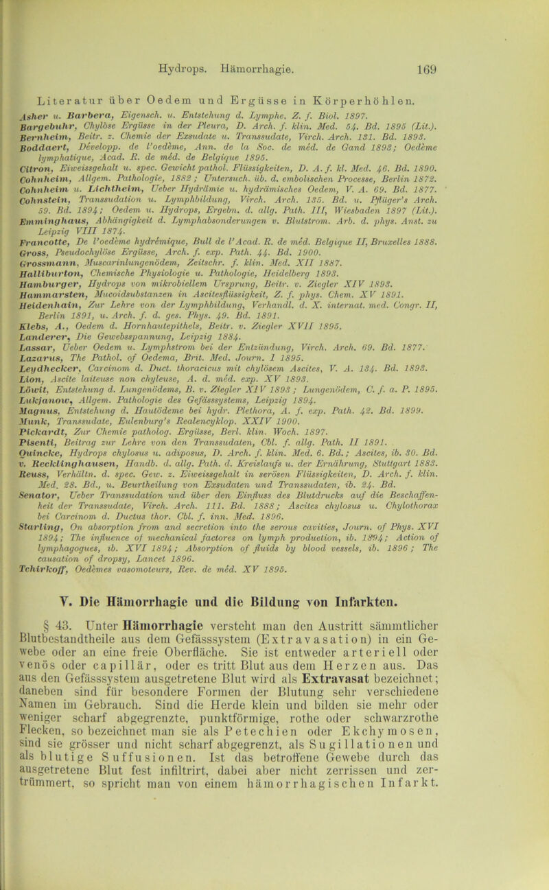 Literatur über Oedem und Ergüsse in Kör per höhlen. Asher u. Barheva, Eigemch. v. Entstehung d. Lymphe. Z. f. Biol. 1897. Bargebuhr, Chylöse Ergüsse in der Pleura, D. Arch. /. klin. Med. 54. Bd. 1895 (Lit.). Bernhelm, Beitr. z. Chemie der Exsudate u. Transsudate, Virch. Arch. 181. Bd. 1898. Boddaert, Developp. de Toedime, xlnn. de la Soc. de med. de Gand 1898; Oedeme lymphatique, Acad. R. de mid. de Belgique 1895. Citron, Ehreissgehalt u. spec. Gewicht pathol. Flüssigkeiten, D. A.f. kl. Med. 46. Bd. 1890. Cohnheim, .illgem. Pathologie, 1882; Untersuch, üb. d. embolischen Processe, Berlin 1872. Cohnheim u. Lichtheim, Ueber Hydrämie u. hydrämisches Oedem, V. A. 69. Bd. 1877. Cohnstein, Transsudation u. Lymphbildung, Virch. Arch. 185. Bd. u. lyiüger’s .Arch. 59. Bd. 1894; Oedem u. Hydrops, Ergehn, d. allg. Palh. III, Wiesbaden 1897 (Lit.). Emmlnghaus, Abhängigkeit d. Lymphabsonderungen v. Blutstrom. Arb. d. phys. Anst. zu Leipzig VIII 1874- Prancotte, De l’oedeme hydrSmigue, Bull de l’Acad. R. de med. Belgique II, Bruxelles 1888. Gross, Pseudochylöse Ergüsse, Arch. f. exp. Path. 44. Bd. 1900. Grossmann, Muscarinlungenödem, Zeitschr. f. klin. Med. XII 1887. Halliburton, Chemische Physiologie u. Pathologie, Heidelberg 1898. Hamburger, Hydrops von mikrobiellem Ursprtmg, Beitr. v. Ziegler XIV 1898. Hammarsten, Mucoidsubstanzen in Ascitesflüssigkeit, Z. f. phys. Chem. XV 1891. Heidenhain, Zur Lehre von der Lymphbildung, Verhandl. d. X. internal, med. Congr. II, Berlin 1891, u. Arch. f. d. ges. Phys. 49. Bd. 1891. Klebs, A., Oedem d. Homhaulepithels, Beitr. v. Ziegler XVII 1895. Länderer, Die Gewebsspannung, Leipzig 1884- Lassar, Ueber Oedem u. Lymphslrom bei der Enlzündimg, Virch. Arch. 69. Bd. 1877. Lazarus, The Pathol. of Oedema, Bnt. Med. Joum. I 1895. Leydhecker, Carcinom d. Duct. thoradcus mit chylösem Ascites, V. A. 184- Bd. 1898. Lion, Ascite laiteuse non chyleuse, A. d. med. exp. XV 1898. Löioit, Entstehung d. Lungenödems, B. v. Ziegler XIV 1898 ; Lungenödem, C. /. a. P. 1895. Luklanoiv, Allgem. Pathologie des Gefässsystems, Leipzig 1894- Magnus, Entstehung d. Hautödeme bei hydr. Plethora, A. f. exp. Path. 4^- Dd. 1899. Munk, Transsudate, Eulenburg’s Realencyklop. XXIV 1900. Plckardt, Zttr Chemie patholog. Ergüsse, Berl. klin. Woch. 1897. Pisenti, Beitrag zur Lehre von den Transsudaten, Cbl. f. allg. Path. II 1891. Quincke, Hydrops chylosus u. adiposus, D. Arch. f. klin. Med. 6. Bd.; Ascites, ib. 80. Bd. V. Recklinghausen, Handb. d. allg. Path. d. Kreislaufs u. der Ernährung, Sluttgarl 1888. Reuss, Verhältn. d. spec. Gew. z. Eiweissgehalt in serösen Flüssigkeiten, D. Arch. f. klin. Med. 28. Bd., u. Beurtheilung von Exsudaten und Transsudaten, ib. 24- Bd. Senator, Ueber Transsudation und über den Einfluss des Blutdrucks auf die Beschaffen- heit der Transsudate, Virch. Arch. 111. Bd. 1888; Ascites chylosus u. Chylothorax bei Carcinom d. Ductus thor. Cbl. f. inn. Med. 1896. Starling, On absorption from and secretion into the serous cavities, Journ. of Phys. XVI 1894; T'he influence of mechanical factores on lymph production, ib. 1894; Action of lymphagogues, ib. XVI 1894; Absorption of fluids by blood vessels, ib. 1896; The causation of dropsy, Lancet 1896. Tchirkoff, Oedemes vasomoteurs, Rev. de mid. XV 1895. V. Die Häinorrhagie und die Bildung von Infarkten. § 43. Unter Hüinorrliagie versteht man den Austritt sämmtlicher Blutbestandtheile aus dem Getasssystem (Extravasation) in ein Ge- webe oder an eine freie Oberfläche. Sie ist entweder arteriell oder venös oder capillär, oder es tritt Blut aus dem Herzen aus. Das aus den Gefässsystem ausgetretene Blut wird als Extravasat bezeichnet; daneben sind für besondere Formen der Blutung sehr verschiedene Namen im Gebrauch. Sind die Herde klein und bilden sie mehr oder weniger scharf abgegrenzte, punktförmige, rothe oder schwarzrothe Flecken, so bezeichnet man sie als Petechien oder Ekchymosen, sind sie grösser und nicht scharf abgegrenzt, als Su gi llatio neu und als blutige Suffusionen. Ist das betroffene Gewebe durch das ausgetretene Blut fest infiltrirt, dabei aber nicht zerrissen und zer- trümmert, so spricht man von einem hämorrhagischen Infarkt.