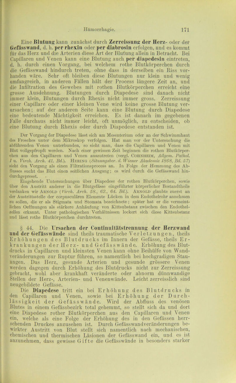 Eine Blutung kann zimäclist durch Zerreissuiiff der Herz- oder der Gefässwaiid, d. h. per rliexin oder per diabrosiii erfolgen, und es kommt für das Herz und die Arterien diese Art der Blutung allein in Betracht. Bei Capillaren und Venen kann eine Blutung auch per diapedesiu eintreten, (1. h. durch einen Vorgang, bei welchem rothe Blutkörperchen durch die Gefässwand hindurch treten, ohne dass in derselben ein Riss vor- handen wäre. Sehr oft bleiben diese Blutungen nur klein und wenig umfangreich, in anderen Fällen hält der Process längere Zeit an, und die Infiltration des Gewebes mit rothen Blutkörperchen erreicht eine grosse Ausdehnung. Blutungen durch Diapedese sind danach nicht immer klein, Blutungen durch Rhexis nicht immer gross. Zerreissung einer Capillare oder einer kleinen Vene wird keine grosse Blutung ver- ursachen ; auf der anderen Seite kann eine Blutung durch Diapedese eine bedeutende Mächtigkeit erreichen. Es ist danach im gegebenen Falle durchaus nicht immer leicht, oft unmöglich, zu entscheiden, ob eine Blutung durch Rhexis oder durch Diapedese entstanden ist. Der Vorgang der Diapedese lässt sich am Mesenterium oder an der Schwimmhaut des Frosches unter dem Mikroskop verfolgen. Hat man vor der Untersuchung die abführenden Venen unterbunden, so sieht man, dass die Capillaren und Venen mit Blut vollgepfropft w'erden. Nach einer gewissen Zeit beginnen die rothen Blutkörper- chen aus den Capillaren und Venen auszutreten (vergl. Cohnheim, Allyem. Pathol. 1 u. Virch. Arch. 41. Bd.). Hering {Sitmngsber. d. Wiener Akademie 1868, Bd. 57) sieht den Vorgang als einen Filtrationsprocess an. In Folge der Hemmung des Ab- flusses sucht das Blut einen seitlichen Ausgang; es wird durch die Gefässwand hin- durchgepresst. Eingehende Untersuchungen über Diapedese der rothen Blutkörperchen, sowie über den Austritt anderer in die Blutgefässe eingeführter körperlicher Bestandtheile verdanken wir Arnold (Virch. Arch. 58., 62., 64. Bd.). Arnold glaubte zuerst an der Austrittsstelle der corpusculären Elemente Lücken in dem Endothelrohr annehmen zu sollen, die er als Stigmata und Stomata bezeichnete; später hat er die vermeint- lichen Oeffnungen als stärkere Anhäufung von Kittsubstanz zwischen den Endothel- zellen erkannt. Unter pathologischen Verhältnissen lockert sich diese Kittsubstanz und lässt rothe Blutkörperchen durchtreten. § 44. Die Ursachen der Contmiiitätstreimung der Herzwand und der Gefässwände sind tlieils traumatische Verletzungen, theils E r li ö h u n g e n des Blutdrucks im Inuern der Gefässe, theils Er- krankungen d e r II e r z - u n d G e f ä s s w ä n d e. Erhöhung des Blut- drucks in Capillaren und kleinsten Venen kann ohne Beihülfe von Wand- veränderungen zur Ruptur führen, so namentlich bei hochgradigen Stau- ungen. Das Herz, gesunde Arterien und gesunde grössere Venen werden dagegen durch Erhöhung des Blutdrucks nicht zur Zerreissung gebracht, wohl aber krankhaft veränderte oder abnorm dünnwandige Stellen der Herz-, Arterien- und Venenwände. Leicht zerreisslich sind neugebildete Gefässe. Die Diapedese tritt ein bei Erhöhung des Blutdrucks in den Capillaren und Venen, sowie bei Erhöhung der Durch- lässigkeit der Gefässwände. Wird der Abfiuss des venösen Blutes in einem Gefässbezirk total gehemmt, so stellt sich da und dort eine Diapedese rother Blutkörperchen aus den Capillaren und Venen ein. welche als eine Folge der Erhöhung des in den Gefässen herr- schenden Druckes anzusehen ist. Durch Gefässwandveränderungen be- wirkter Austritt von Blut stellt sich namentlich nach mechanischen, chemischen und thermischen Läsionen der Gefässwand ein, und es ist anzunehmen, dass gewisse Gifte die Gefässwände in besonders starker