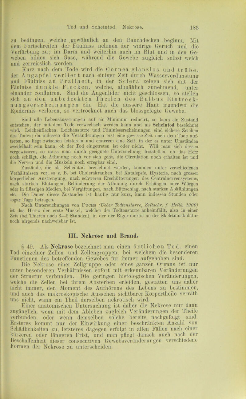 zu bedingen, welche gewöhnlich an den Banchdecken beginnt. Mit dein Fortschreiten der Fänlniss nehmen der widrige Geruch und die Verfärbung zu; im Darm und weiterhin auch im Blut und in den Ge- weben bilden sich Gase, während die Gewebe zugleich selbst weich und zerreisslich werden. Kurz nach dem Tode wird die Cornea glanzlos und trübe, der Augapfel verliert nach einiger Zeit durch Wasserverdunstung und Fäulniss an Pr all heit, in der Sclera zeigen sich mit der Fänlniss dunkle Flecken, welche, allmählich zunehmend, unter einander confluiren. Sind die Augenlider nicht geschlossen, so stellen sich an den unbedeckten Theilen des Bulbus Eintrock- nungserscheinungen ein. Hat die äussere Haut irgendwo die Epidermis verloren, so vertrocknet auch das blossgelegte Gewebe. Sind alle Lebensäusserungen auf ein Minimum reclucirt, so kann ein Zustand entstehen, der mit dem Tode verwechselt werden kann und als Scheintod bezeichnet wird. Leichenflecken, Leichenstarre und Fäulnisserscheinungen sind sichere Zeichen des Todes; da indessen die Veränderungen erst eine gewisse Zeit nach dem Tode auf- treten, so liegt zwischen letzterem und ersterem eine Zeit, in der es unter Umständen zweifelhaft sein kann, ob der Tod eingetreten ist oder nicht. Will man sich dessen vergewissern, so muss man durch geeignete Untersuchung feststellen, ob das Herz noch schlägt, die Athmung noch vor sich geht, die Circulation noch erhalten ist und die Nerven und die Muskeln noch erregbar sind. Zustände, die als Scheintod bezeichnet werden, kommen unter verschiedenen Verhältnissen vor, so z. B. bei Cholerakranken, bei Katalepsie, Hysterie, nach grosser körperlicher Anstrengung, nach schweren Erschütterungen des Centralnervensystems, nach starken Blutungen, Behinderung der Athmung durch Erhängen oder Würgen oder in flüssigen Medien, bei Vergiftungen, nach Blitzschlag, nach starken Abkühlungen etc. Die Dauer dieses Zustandes ist häufig nur kurz, kann indessen Stunden oder sogar Tage betragen. Nach Untersuchungen von Fuchs (lieber Todtenslarre, Zeitsehr. f. Reilk. 1900) ist das Herz der erste Muskel, welcher der Todtenstarre anheimfällt, also in einer Zeit (bei Thieren nach 3—5 Stunden), in der der Rigor mortis an der Skeletmuskulatur noch nirgends nachweisbar ist. III. Nekrose und Brand. § 49. Als Nekrose bezeichnet man einen örtlichen Tod, einen Tod einzelner Zellen und Zellengruppen, bei welchem die besonderen Functionen des betreffenden Gewebes für immer aufgehoben sind. Die Nekrose einer Zellgruppe oder eines ganzen Organs ist nur unter besonderen Verhältnissen sofort mit erkennbaren Veränderungen der Structur verbunden. Die geringen histologischen Veränderungen, welche die Zellen bei ihrem Absterben erleiden, gestatten uns daher nicht immer, den Moment des Aufhörens des Lebens zu bestimmen, und auch das makroskopische Aussehen sichtbarer Körpertheile verräth uns nicht, wann ein Theil derselben nekrotisch wird. Einer anatomischen Untersuchung ist daher die Nekrose nur dann zugänglich, wenn mit dem Ableben zugleich Veränderungen der Theile verbunden, oder wenn demselben solche bereits nachgefolgt sind. Ersteres kommt nur der Einwirkung einer beschränkten Anzahl von Schädlichkeiten zu, letzteres dagegen erfolgt in allen Fällen nach einer kürzeren oder längeren Frist, und man pflegt danach auch nach der Beschaffenheit dieser consecutiven Gewel)sveränderungen verschiedene Formen der Nekrose zu unterscheiden.