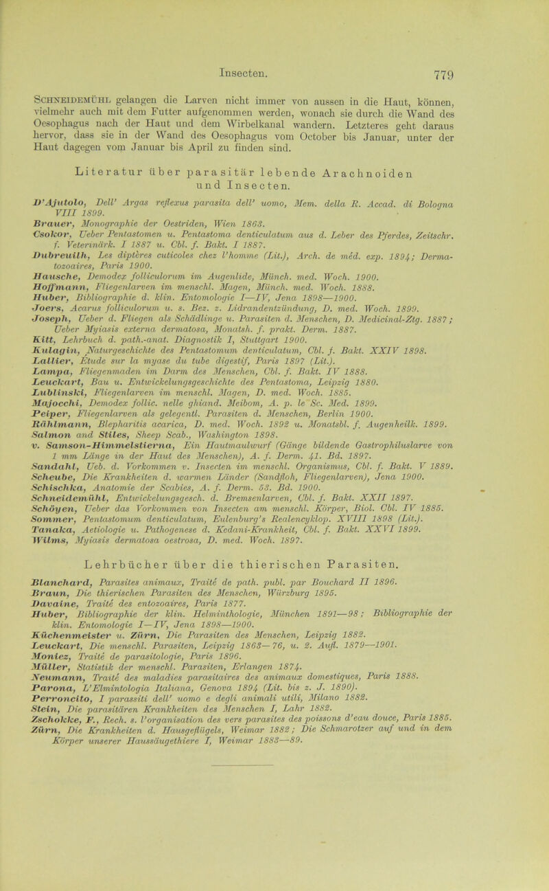 Schneidemühl gelangen die Larven nicht immer von aussen in die Haut, können, vielmehr auch mit dem Futter aufgenommen werden, wonach sie durch die Wand des Oesophagus nach der Haut und dem Wirhelkanal wandern. Letzteres geht daraus hervor, dass sie in der Wand des Oesophagus vom October bis Januar, unter der Haut dagegen vom Januar bis April zu finden sind. Literatur über parasitär lebende Arachnoiden und Insecten. U’AJutolo, Dell’ Argas reflexus parasüa deW uomo, Mem. della E. Accad. di Bologna VIII 1899. Brauer, Monographie der Oestriden, Wien 1863. Csokor, üeber Pentastomen u. Pentastoma denticulatum aus d. Leber des Pferdes, Zeitschr. f. Veterinärk. I 1887 u. Cbl. f. Bakt. I 1887. Dubreuilh, Les dipteres culicoles chez l’homme (Lü.), Arch. de med. exp. 1894; Derma- tozoaires, Paris 1900. Uausche, Demodes: folliculorum im Aiigenlide, Münch, med. Woch. 1900. Hoffmann, Fliegenlarven im menschl. Magen, Münch, med. Woch. 1888. Huber, Bibliographie d. Min. Entomologie I—IV, Jena 1898—1900. Joers, Acarus folliculorum u. s. Bez. z. Lidrandentzündung, D. med. Woch. 1890. Joseph, Ueber d. Fliegen als Schädlinge u. Parasiten d. Menschen, D. 3Iedicinal-Ztg. 1887; üeber Myiasis externa dermatosa, Monatsh. f. prakt. Derm. 1887. Kitt, Lehrbuch d. path.-anat. Diagnostik I, Stuttgart 1900. Kulagin, Naturgeschichte des Pentastomiim denticulatum, Cbl. /. Bakt. XXIV 1898. Lallier, Etüde sur la myase du tube digestif, Paris 1897 (LU.). Lanvpa, Fliegenmaden im Darm des Menschen, Cbl. f. Bakt. IV 1888. LeucUart, Bau u. Entwickelungsgeschichte des Pentastoma, Leipzig 1880. Eublinski, Fliegenlarven im menschl. 3Iagen, D. med. Woch. 1885. Majocchi, Demodex follic. nelle ghiand, 3leibom, A. p. le Sc. 3Ied. 1899. Peiper, Fliegenlarven als gelegentl. Parasiten d. 3Ienschen, Berlin 1900. Rählmann, Blepharitis acarica, D. med. Woch. 189S u. 3Ionatsbl. f. A^igenheilk. 1899. Salmon and Stiles, Sheep Scab., Washington 1898. V. Samson-Himmelstievna, Ein Hautmaulwurf (Gänge bildende Gasirophihcslarve von 1 mm Länge in der Haut dos 3Ienschen), A. f. Derm. 41- 1897. Sandahl, Ueb. d. Vorkommen v. Insecten im menschl. Organismus, Cbl. f. Bakt. V 1889. Scheube, Die Krankheiten d. warmen Länder (Sandfloh, Flicgenlarven), Jena 1900. Schischha, Anatomie der Scabies, A. f. Derm. 53. Bd. 1900. Schneidemühl, Entwickelungsgesch. d. Bremsenlarven, Cbl. f. Bakt. XXII 1897. Schöyen, Ueber das Vorkommen von Insecten am menschl. Körper, Biol. Cbl. IV 1885. Sommer, Pentastomum denticulatum, Eidenburg’s Realencyklop>. XVIIl 1898 (Lit.). Tanaka, Aetiologie u. Pathogenese d. Kcdani-Krankheit, Cbl. f. Bakt. XXVI1899. Wilms, ßlyiasis dermatosa oeslrosa, D. med. Woch. 1897. Lehrbücher über die thierischen Parasiten. Blanchard, Parasites animaux, Traite de path. publ. par Bouchard II 1896. Braxin, Die thierischen Parasiten des Menschen, Würzburg 1895. JJavaine, Traite des entozoaires, Paris 1877. Huber, Bibliographie der klin. Helminthologie, 3Iünchen 1891—98: Bibliographie der klin. Entomologie I—IV, Jena 1898—1900. Küchenmeister u. Zürn, Die Parasiten des Alenschen, Leipzig 188^. Leuckart, Die menschl. Parasiten, Leipzig 1863—76, u. S. Aufl. 1879—1901. Moniez, Traite de parasitologie, Paris 1896. Müller, Statistik der menschl. Parasiten, Erlangen 1874- Neuntann, Traite des maladies parasitaires des animaux domestiques, Paris 1888. Parona, L’Elmintologia Italiana, Genova 1894 (Lit. bis z. J. 1890). Perronclto, I parassiti deW uomo e degli animali utili, 3Iilano 188S. Stein, Die parasitären Krankheiten des Menschen I, Lahr 188S. Zschokke, F,, Rech. s. l’Organisation des vers parasites des poissons d’eau douce, Paris 1885. Zürn, Die Krankheiten d. Hausgeflügels, Weimar 188S; Die Schmarotzer auf und in dem Körper unserer Ilaussäugethiere I, Weimar 1883—89.