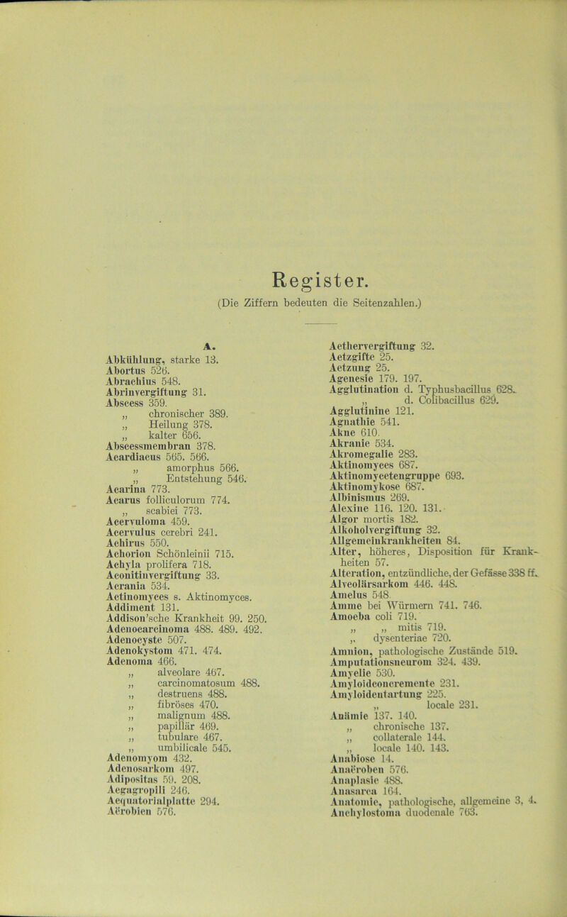 Register. (Die Ziffern bedeuten die Seitenzahlen.) A. Abkühlung, starke 13. Abortus 526. Abracliius 548. Abriiivergiftung 31. Abscess 359. „ chronischer 389. „ Heilung 378. „ kalter 656. Abscessmenibrau 378. Acardiacus 565. 566. „ amorphus 566. „ Entstehung 546. Acarina 773. Acarns folliculorum 774. „ scabiei 773. Acervuloina 459. Acervulus cerebri 241. Acliirus 550. Achorion Schönleinii 715. Achyla prohfera 718. Acouitiiivergiftung 33. Acrauia 534. Actiuoniyces s. Aktinomyces. Addinient 131. Addison’sche Krankheit 99. 250. Adciiocarciuoina 488. 489. 492. Adeuocyste 507. Adenokystoni 471. 474. Adciioina 466. „ alveolare 467. „ carcinomatosum 488. „ destruens 488. „ fibröses 470. „ mabgnum 488. „ papillär 469. „ tubuläre 467. „ umbilicale 545. Adeiioinyoni 432. Adeiiosarkoiii 497. Adiposita.s 59. 208. Aegagropili 246. Ae()uatorialplattc 294. Aürobien 576. Aetherverglftung 32. Aetzgiftc 25. Actzung 25. Agenesie 179. 197. Agglutination d. Typhusbacillus 628.. „ d. Colibacillus 629. Agglutiiiine 121. Aguathie 541. Akue 610. Akraiiie 534. Akromegalie 283. Aktiiiomyees 687. Aktiuoinycetengi’uppe 693. Aktinomykose 687. Albinismus 269. Alexiiie 116. 120. 131. Algor mortis 182. Alkoholvergiftung 32. AUgeineinkraiikheiten 84. Alter, höheres, Disposition für Krank- heiten 57. Alteration, entzündliche, der Gefässe 338 ff^ AlveoUirsarkom 446. 448. Amelus 548 Amme bei Würmern 741. 746. Amoeba coli 719. „ „ mitis 719. dysenteriae 720. Amnion, pathologische Zustände 519. Amputationsueurom 324. 439. Amyelie 530. Amyloidconcremente 231. Amyloidentartung 225. „ locale 231. .iuümie 137. 140. „ chronische 137. ,, collaterale 144. ,, locale 140. 143. Anabiose 14. Anaeroben 576. Anaplasie 488. Anasarea 164. .inatomie, pathologische, allgemeine 3, 4. Anebylostoma duodenale 763.
