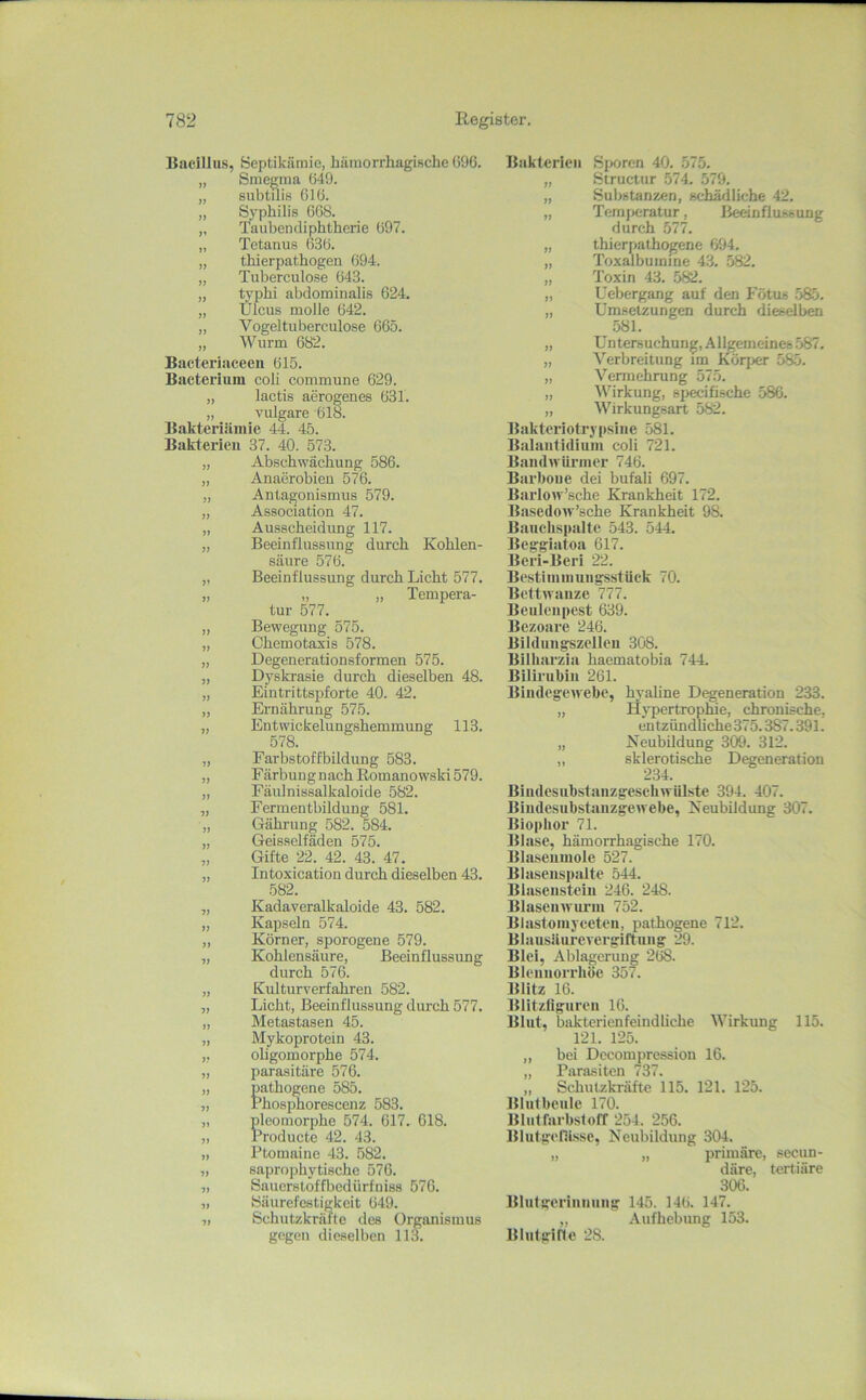 Bacillus, öeptikämie, hämorrhagische 096. „ Smegma 649. „ subtilis 616. „ Syphilis 068. „ Tauhendiphtherie 697. „ Tetanus 636. „ thierpathogen 694. „ Tuberculose 643. „ typhi abdominalis 624. „ Ulcus molle 642. „ Vogeltuberculose 665. „ Wurm 682. Bacteriaceeii 615. Bacteriuni coli commune 629. „ lactis aerogenes 631. „ vulgare 618. Bakteriiiinic 44. 45. Bakterien 37. 40. 573. „ Abschwächung 586. „ Anaerobien 576. „ Antagonismus 579. „ Association 47. „ Ausscheidung 117. „ Beeinflussung durch Kohlen- säure 576. ,, Beeinflussung durch Licht 577. „ „ „ Tempera- tur 577. „ Bewegung 575. „ Chemotaxis 578. „ Degenerationsformen 575. „ Dyskrasie durch dieselben 48. „ Eintrittspforte 40. 42. „ Ernährung 575. „ Entwickelungshemmung 113. 578. „ Farbstoffbildung 583. „ Färbungnach Romanowski 579. „ Fäulnissalkaloide 582. „ Fermentbildung 581. „ Gährung 582. 584. „ Geisselfäden 575. „ Gifte 22. 42. 43. 47. „ Intoxication durch dieselben 43. 582. „ Kadaveralkaloide 43. 582. „ Kapseln 574. „ Körner, sporogene 579. „ Kohlensäure, Beeinflussung durch 576. „ Kulturverfahren 582. „ Licht, Beeinflussung durch 577. „ Metastasen 45. „ Mykoprotein 43. „ oligomorphe 574. „ parasitäre 576. „ pathogene 585. „ rhosphorescenz 583. „ pleomorphe 574. 017. 618. „ Producte 42. 43. „ Ptomaine 43. .582. „ saprophytische 576. „ Sauerstoffbedürfniss 576. « öäurefestigkeit 649. „ Schutzkräfte des Organismus gegen dieselben 113. Bakterien Sporen 40. .575. „ Structur .574. 579. „ Substanzen, schädliche 42. „ Temj)cratur, Beeinflussung durch 577. „ thierpathogene 694. „ Toxalbuinine 43. 582. „ Toxin 43. .582. „ Uebergang auf den Fötus .585. „ Umsetzungen durch dieselben 581. „ Untersuchung, Allgemeines .587. „ Verbreitung im Körj>er 585. „ Vermehrung 575. „ AVirkung, specifische 586. „ Wirkungsart 582. Bakteriotrypsine 581. Balantidium coli 721. Bandwürmer 746. Barbon e dei bufali 697. Barlow’sche Krankheit 172. Basedow’sche Krankheit 98. Bauchspalte 543. 544. Begglatoa 617. Beri-Beri 22. Bestiniinungsstüek 70. Bettwanze 777. Beuleupest 639. Bezoare 246. Bildungszelleu 308. Bllharzia haematobia 744. Bilirubin 261. Bindegewebe, hyaline Degeneration 233. „ Hypertrophie, chronische, entzündliche 375.387.391. „ Neubildung 309. 312. „ sklerotische Degeneration 234. Biudesubstanzgeseliwülste 394. 407. Biiidesubstanzgewebe, Neubildung 307. Biophor 71. Blase, hämorrhagische 170. Blaseumole 527. Blaseiispalte 544. Blasensteiu 246. 248. Blasenwui’iu 752. Blastomyecteu, pathogene 712. Blausüurevergiftuiig 29. Blei, Ablagerung 268. Bleiiuorrhö^e 357. Blitz 16. Blitzfiguren 16. Blut, bakterienfeindliche AVirkung 115. 121. 125. „ bei Decompression 16. „ Parasiten 737. ,, Schutzkräfte 115. 121. 125. Blut beule 170. Blutrarbstoff 254. 256. Blutgefiisse, Neubildung 304. „ „ primäre, secun- däre, tertiäre 306. Blutgeriiiniing 145. 146. 147. „ Aufhebung 153. Blulginc 28.