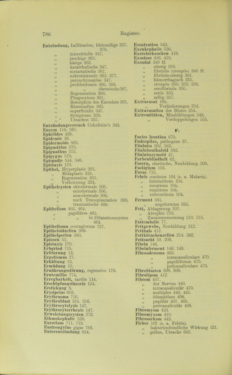 Entzündung', Infiltration, kleinzellige 357. 379. „ interstitielle 347. „ jauchige 362. „ käsige 362. „ katarrhalische 347. ,, metastatische 367. „ nekrotisirende 362. 377. „ parenchymatöse 347. „ , proliferirencle 366. 368. „ „ chronische 387. „ Regeneration 366. „ Phagocytose 381. „ Resorption des Exsudats 365. „ Riesenzellen 383. ,, superficielle 347. „ Symptome 336. ,, ' Ursachen 337. EutzUnduiigsversuch Cohnheira’s 343. Enzym 116. 581. Ephelides 429. Epidemie 36. Epidermoide 505. Epigastrins 570. Epignatlius 572. Epipygus 570. Epispadie 544. 546. Epistaxis 170. Epithel, Hyperplasie 301. ,, Metaplasie 335. „ Regeneration 301. Verhornung 224. Epithelcysten ektodermale 505. „ entodermale 506. „ mesodcrmale 506. „ nach Transplantation 330. ,. traumatische 488. Epitheliom 462. 464. „ papilläres 462. „ „ in Düatationscysten 464. Epithelioma contagiosum 727. Epitlieloidzellen 369. Epithelperleu 490. Epizoeu 51. Epistaxis 170. Erbgrind 715. Erfrierung 13. Ergotisiims 27. Erkilltiing 13. Ermüdung 10. ErnJllirungsstörung, regressive 179. Erntemilbe 774. Erregbarkeit, tactile 114. Er.scböpfungstbeorle 124. Erstickung 8. Erysipelas 603. Erytbrasma 716. Erythroblast 314. 316. Erytbroeylolysis 147. Erytbroeytorrbexis 147. Erwcicbungseysten 273. Etbmokepbulie 538. Eurofiiiin 711. 713. Eustrongylus gigas 763. Entcrcnlzündung 614. Eventration .543. Excnkepbalie 536. Exercierktiocben 419. Exostose 416. 419. Exsudat 340 ff. „ eiterig 359. „ fibrinös (croupös) 340 ff. „ fibrinös-eiterig 361. „ hämorrhagisch 355. „ croupös 350. 352. 356. „ serofibrinös 350. „ serös 350. „ zellig 357. Extravasat 169. „ Veränderungen 254. Extravasation des Blutes 254. Extremitäten, Missbildungen 548. „ Verdoppelungen 555. F. Facies leontina 679. Fadeiipilze, pathogene 37. Fäuluiss 582. 583. Fäulnissalkaloid 582. Fäuluisszymoid 47. Farbeublindbeit 62. Fasern, elastische, Neubildung 309. Fastigium 103. Favus 715. Febris continua 104 (s. a. Malaria). „ intermittens 104. „ recurrens 104. „ remittens 104. „ subcontinua 104. Ferment 581. „ un geformtes 583. Fett, Ablagerung 207. „ Atrof^hie 210. „ Zusammensetzung 210. 215. Fettembolie 77. Fettgewebe, Neubildung 312. Fetthais 41‘2. Fettköruchenzelleu 214. 382. Fettsucht 59. 209. Fibrin 146. Fibrinferment 148. 149. Fibroadenoma 469. „ intracanaliculare 470. „ papilliferum 470. „ pericanalioulare 470. Fibroblasten 308. 368. Fibrolipoin 412. Fibrom 407. „ der Nerven 440. „ iutracanaliculär 470. „ multiples 440. 441. „ ödematöses 408. „ papillär 407. 465. „ pericanaliculär 408. Fibromyom 433. Fibromyxom 410. Flbrosarkom 443. Fieber 102 (s. a. Febris). „ bakterienfeindliche Wirkung 121. „ gelbes, Ursache 642.