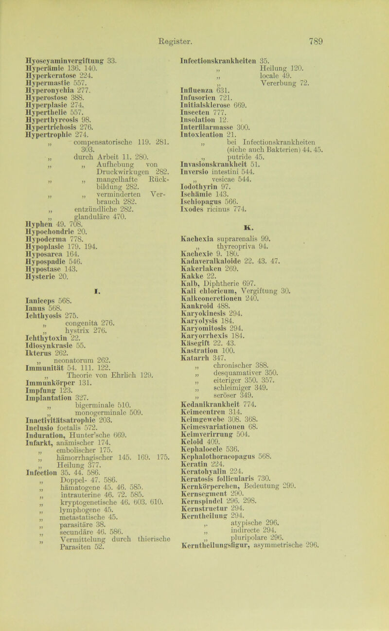 llyoscyaiiii II vcrgi ftini g 33. llyporUniic 136. 140. Ilyperkeratose 224. Hypcriiia.sfie 557. Hyperoiiychia 277. Hyperostose 388. Hyperplasie 274. Hypertlielie 557. Hyperthyreosis 98. Hypertricliosis 276. llypertrophie 274. „ compensatorische 119. 281. 303. „ durch Arbeit 11. 280. „ „ Aufhebung von Druckwirkugen 282. „ „ mangelhafte Rück- bildung 282. „ „ verminderten Ver- brauch 282. „ entzündliche 282. „ glanduläre 470. Hyphen 49. 708. Hypochondrie 20. Hypoderina 778. Hypoplasie 179. 194. Hyposarea 164. Hyposiiadie 546. Hypostase 143. Hysterie 20. I. laniceps 568. lanns 568. Ichthyosis 275. congenita 276. „ hystrix 276. Ichthytoxin 22. Idiosynkrasie 55. Ikterus 262. „ neonatorum 262. Ininiuiiitlit 54. 111. 122. „ Theorie von Ehrheh 129. Iininuukörper 131. Inipfnng 123. Implantation 327. „ bigerminale 510. „ monogerminale 509. Inactiritütsatropliie 203. Iiiclnsio foetalis 572. Induration, Hunter’sche 669. Infarkt, anämi.scher 174. „ embolischer 175. „ hämorrhagischer 145. 169. 175. „ Heilung 377. Iiifection 35. 44. 586. „ Doppel- 47. 586. „ hämatogene 45. 46. 585. „ intrauterine 46. 72. .585. „ kryptogenetische 46. 603. 610. „ lymphogene 45. „ meta.statische 45. „ parasitäre 38. „ secundäre 46. 586. „ Vermittelung durch thierische Parasiten 52. Infectionskrankheiteii 35. „ Heilung 120. „ locale 49. „ Vererbung 72. Inilueiiza 631. Infusorien 721. Initialsklerose 669. Insecten 777. Insolation 12. Interfllarinasse 300. lutoxication 21. „ bei Infectionskrankheiteu (siehe auch Bakterien) 44. 45. „ putride 45. Invasionski'ankheit 51. luversio intestini 544. „ vesicae 544. lodothyrln 97. Ischiiinie 143. Ischiopagus 566. Ixodes ricinus 774. K. Kachexia suprarenalis 99. „ thyreopriva 94. Kachexie 9. 180. Kadaveralkaloide 22. 43. 47. Kakerlaken 269. Kakke 22. Kalb, Diphtherie 697. Kali chloricum, Vergiftung 30. Kalkconcretioneu 240. Kanla’oid 488. Karyokinesis 294. Karyolysis 184. Karyomitosis 294. Karyorrhexis 184. Küsegift 22. 43. Kastration 100. Katarrh 347. „ chronischer 388. „ desquamativer 350. „ eiteriger 350. 357. „ schleimiger 349. „ seröser 349. Kedanikraukheit 774. Keimcentren 314. Keinigewebc 308. 368. Keimesvariationen 68. Keimverirruug 504. Keloid 409. Kcphalocele 536. Kephalothoraeopagns 568. Keratin 224. Keratohyalin 224. Keratosis follicularis 730. Kernkörperchen, Bedeutung 299. Kernsegment 290. Kernspindel 296. 298. Kernstruetnr 294. Kenitheilung 204. atypische 296. „ indirecte 294. „ ])luripolare 296. Kerntheilungsligur, asymmetrische 296.