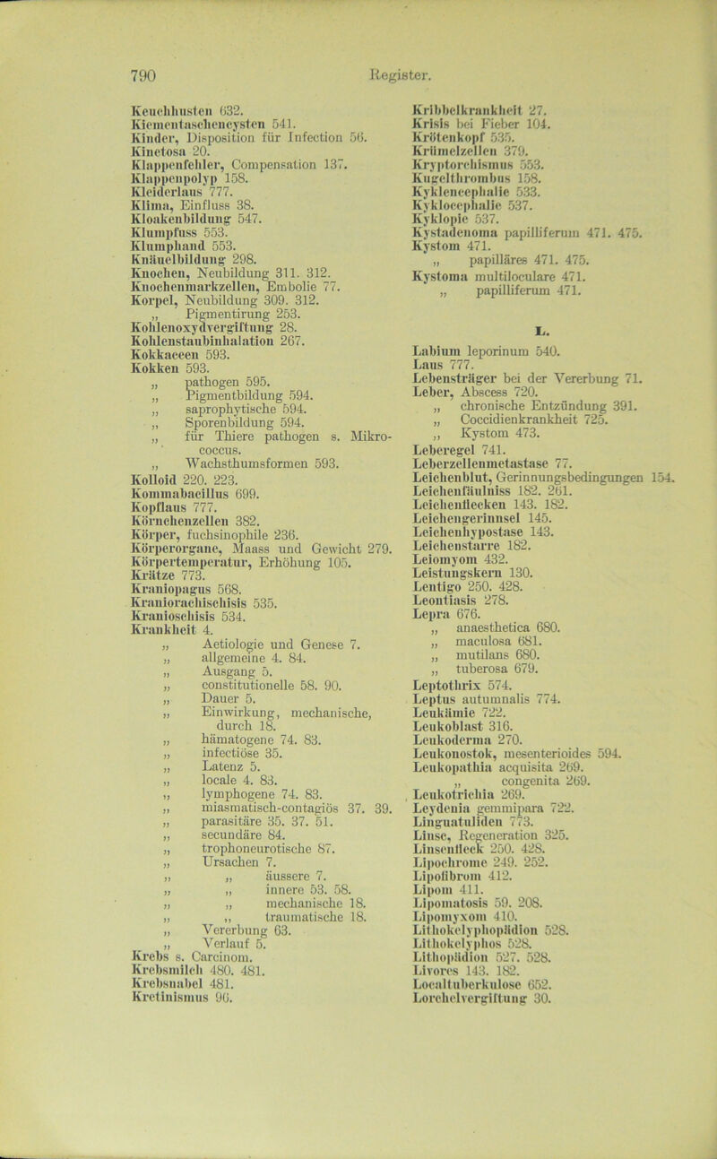 Kcuchhusicii ()32. Kieineiilii.scliencyston 541. Kinder, Disposition für Infection öti. Kinctosa 20. Klappenrcliler, Compensation 137. Klappenpoljp 158. Kleiderlaus 777. Klima, Einfluss 38. Kioakcnbildung 547. Kluinpfuss 553. Kluinpliand 553. Knliuelbildung: 298. Knochen, Neubildung 311. 312. Knocheumarkzelleu, Embolie 77. Korpel, Neubildung 309. 312. „ Pigmentirung 253. Koliieiioxydvergiftung 28. Kohlenstauhinhalatiou 267. Kokkaceeii 593. Kokken 593. „ pathogen 595. „ Pigmentbildung 594. „ saprophytische 594. ,, Sporenbildung 594. „ für Thiere pathogen s. Mikro- coccus. „ Wachsthumsformen 593. Kolloid 220. 223. Konnnahacillus 699. Kopüaus 777. Körncheuzellen 382. Körper, fuchsinophile 236. Körperorgane, Maass und Gewicht 279. Körpertemperatur, Erhöhung 105. Krätze 773. Kraiiiopagiis 568. Krauioraeliischisis 535. Ki'auioschisis 534. Krankheit 4. Aetiologie und Genese 7. allgemeine 4. 84. Ausgang 5. constitutioneile 58. 90. Dauer 5. „ Einwirkung, mechanische, durch 18. „ hämatogene 74. 83. „ infectiöse 35. „ Latenz 5. „ locale 4. 83. „ lymphogene 74. 83. „ miasmatisch-contagiös 37. 39. „ parasitäre 35. 37. 51. „ secundäre 84. „ trophoneurotische 87. „ Ursachen 7. „ „ äussere 7. „ „ innere 53. 58. „ „ mechanische 18. ), „ traumati.sche 18. „ Vererbung 63. „ Verlauf 5. Krebs s. Carcinom. Krebsmilcli 480. 481. Krebsnabel 481. Kretinismus 96. Kribbelkrankheit 27. Krisis bei Fieber 104. Kröten köpf .535. Krllrnelzellen 379. Kryptorchismus .553. Kugelthrombiis 158. Kykleneephalie .533. Kyklocei»lialie 537. Kyklojiie 537. Kystadenoma papilliferum 471. 475. Kystom 471. „ papilläres 471. 475. Kystoma multiloculare 471. „ papilliferum 471. r. Labiuni leporinum 540. Laus 777. Lebensträger bei der Vererbung 71. Leber, Abscess 720. „ chronische Entzündung 391. „ Coccidienkrankheit 725. „ Kystom 473. Leberegel 741. Leberzellenmetastase 77. Leichenblut, Gerinnungsbedingungen 154- Leichenfäuluiss 182. 2öl. Leichenilecken 143. 182. Leichengeriuusel 145. Leicheuhypostase 143. Leicheustarre 182. Leiomyom 432. Leistungskern 130. Lentigo 250. 428. Leoutiasis 278. Lepra 676. „ anaesthetica 680. „ maculosa 681. „ mutilans 680. „ tuberosa 679. Leptothrix 574. Leptus autumnalis 774. Leukämie 722. Leukoblast 316. Leukoderma 270. Leukonostok, mesenterioides 594. Leukopathia acquisita 269. „ congenita 269. Leukotrichia 269. Leydeuia gemmipara 722. LinguatuJiden 773. Linse, Regeneration 325. Liiisenlieek 250. 428. Lipochronie 249. 252. Lipolibrom 412. Lipom 411. Lipomatosis 59. 208. Lipomyxom 410. Liihokelyptiopädion 528. Lilhokelyphos 528. Lithopädion .527. 528. Jdvores 143. 182. Loealluberkuloso 652. Lorchelvergittung 30.