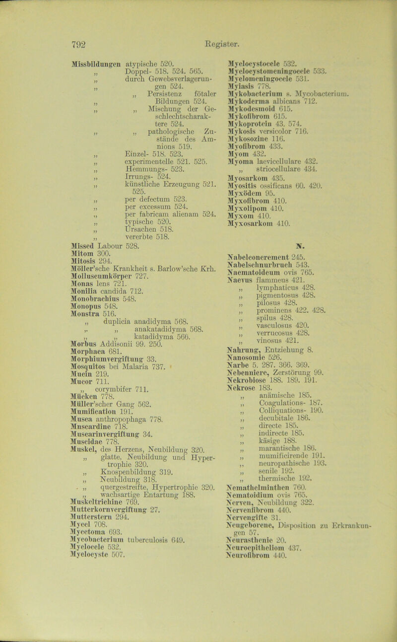 Missbildungen }} )t )} }> 11 11 11 11 11 11 11 11 11 11 11 11 11 atypische 520. Doppel- 518. 524. 565. durch Gewebsverlagerun- gen 524. „ Persistenz fötaler Bildungen 524. „ Mischung der Ge- schlechtscharak- tere 524. „ pathologische Zu- stände des Am- nions 519. Einzel- 518. 523. experimentelle 521. 525. Hemmungs- 523. Irrungs- 524. künstliche Erzeugung 521. 525. per defectum 523. l>er excessum 524. per fabricam alienam 524. typische 520. Ürsachen 518. vererbte 518. Älissed Labom- 528. Mltom 300. Mitosis 294. Möller’sche Krankheit s. Barlow’sche Krh. Mollusenmkörper 727. 3Ionas lens 721. 3[oiiiiia candida 712. Jlonobracliius 548. Jloiiopns 548. Monstra 516. „ duplicia anadidyma 568. ,. „ anakatadidyma 568. „ „ katadidyma 566. Morbus Addisonii 99. 250. Jlorpiiaea 681. Slorphlnmvergiftnug 33. Jlosqultos bei Malaria 737. ' JIncin 219. Mucor 711. „ corymbifer 711. Glücken 778. MiUlcr’scher Gang 562. Mumiflcation 191. Jlusca anthropophaga 778. 3Iuscardine 718. JInscarinvergiftung 34. Jluseidae 778. 3Inskel, des Herzens, Neubildung 320. „ glatte, Neubildung und Hyper- trophie 320. „ Knospenbildnng 319. „ Neubildung 318. . „ quergestreifte, Hypertrophie 320. „ w'achsartige Entartung 188. Jluskcltricliine 769. 3IutterkoriiTergiftung 27. 3Iutlerstern 294. .Mycci 708. 3Iycetonia 693. Slycobacterinin tuberculosis 649. 3Iyelocele 532. 3IyeIocyste 507. .Myclocystocele .532. .Myelocystoineningoccle 533. M veloincniiigocele 531. Myia.sis 778. .Mykobacterinm s. Mycobacterium. iMykodcrina albicans 712. Jlykodesinoid 615. jrykofibrom 615. Slykoprotcin 43. 574. 3Iykosis versicolor 716. 3Iykosozine 116. Jlyofibrom 433. Myom 432. 3Iyoma laevicellulare 432. „ s triocellulare 434. Myosarkom 435. Jlyositis ossificans 60. 420. Myxödem 95. Jlyxoflbrom 410. Jlyxolipom 410. Jlj'xom 410. Myxosarkom 410. N. Nabelconcrement 245. Nabelschmu’bruch 543. Naematoideiim ovis 765. Naevus flammeus 421. „ lymphaticus 428. „ pigmentosus 428. „ pilosus 428. „ prominens 422. 428. „ spilus 428. „ vasculosus 420. „ verrucosus 428. „ vinosus 421. Nahrung, Entziehung 8. Nanosomie 526. Narbe 5. 287. 366. 369. Nebenniere, Zerstörung 99. Nekrobiose 188. 189. 191. Nekrose 183. „ anämische 185. „ Coagulations- 187. „ Colliquations- 190. „ decubitale 186. „ directe 185. „ indirecte 185. „ käsige 188. „ marantische 186. „ mumificirende 191. ,, neuropathische 193. „ senile 192. „ thermische 192. Ncmatlielmintlicn 760. Nematoidinm ovis 765. Nerven. Neubildung 322. Nerven iibrom 440. Nervengifie 31. Neugeborene, Dis]X)sition zu Erkrankun- gen 57. Neurasthenie 20. NeuroepiUieliom 437. Nenrolibrom 440.