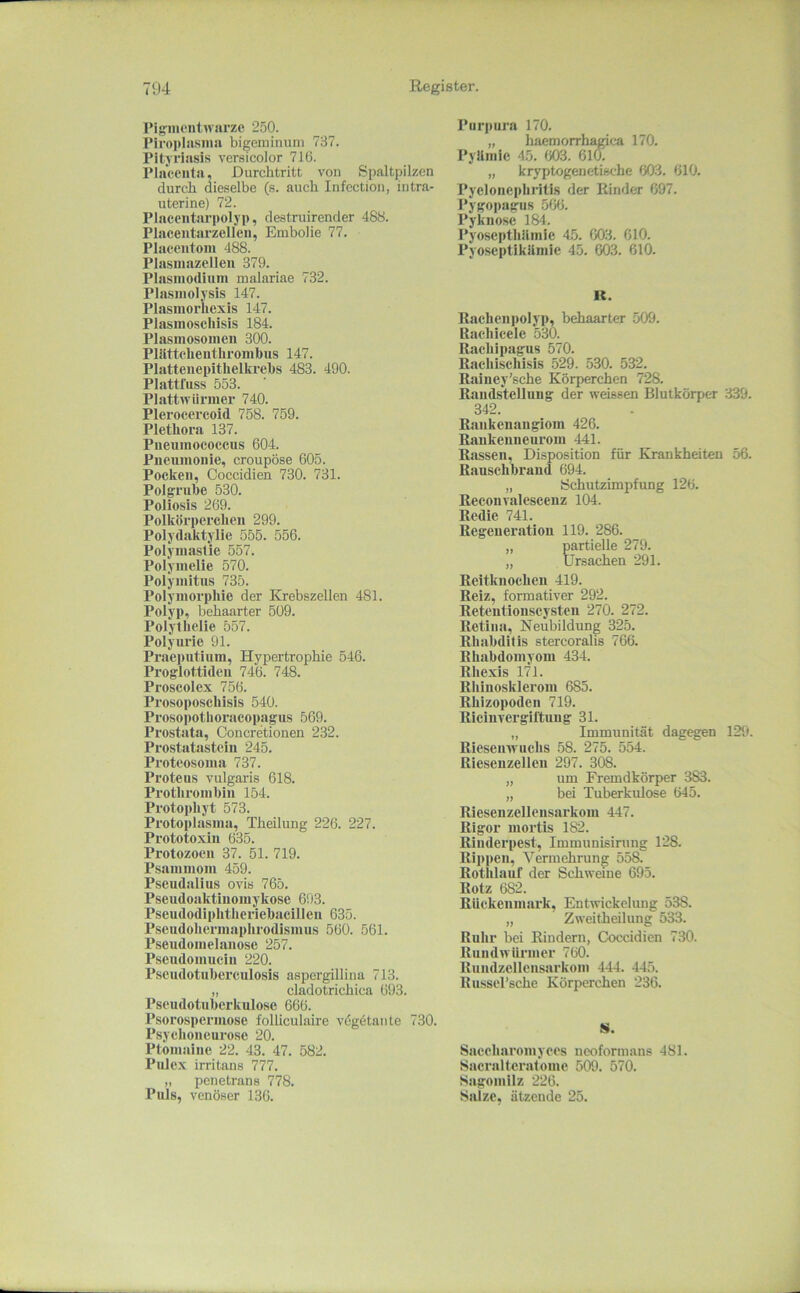 l’igmonlwarze 250. riroi»lasiiiii bigeminuni 737. Pityriasis versicolor 716. Plaeeiita, Durchtritt von Spaltpilzen durch dieselbe (s. auch Infection, intra- uterine) 72. Placeiitarpolyp, destruirender 488. Placeutarzellcii, Embolie 77. Placentoin 488. Plasmazclleii 379. Plasmodium malariae 732. Plasmolysis 147. Plasmoriiexis 147. Plasmoscliisis 184. Plasmosomen 300. Pllittcheiitlirombus 147. Platteiiepithellu’ehs 483. 490. Plattliiss 553. Plattwiirmer 740. Pleroccrcoid 758. 759. Plethora 137. Piieumococcus 604. Pneumonie, croupöse 605. Pocken, Coccidien 730. 731. Polgruhe 530. Poliosis 269. Polkörperchen 299. Polydaktylie 555. 556. Polymastie 557. Polymelie 570. Polymitus 735. Polymorphie der Krebszellen 481. Polyp, behaarter 509. Polythelie 557. Polyurie 91. Praeputium, Hypertrophie 546. Proglottideu 746. 748. Proscolex 756. Prosoposcliisls 540. Prosopotlioracopagus 569. Prostata, Concretionen 232. Prostatasteiu 245. Proteosoma 737. Proteus vulgaris 618. Prothrombin 154. Protoi)hyt 573. Protoplasma, Theilung 226. 227. Prototoxiu 635. Protozoen 37. 51. 719. Psammom 459. Pseudalius ovis 765. Pseudoaktiiiomykose 693. Pseudodiphtheriebacillen 635. Pscudoliermaplirodismus 560. 561. Pseudomelanose 257. Pseudomuciu 220. Pscudotuberculosis aspergillina 713. „ cladotrichica 693. Pseudotiiberkulose 666. Psorospermose folliculaire vdgetante 730. Psychoneurose 20. Ptoniainc 22. 43. 47. 582. Pulex irritans 777. „ pcnetrans 778. Puls, venöser 136. Purpura 170. „ haemorrhagica 170. Pylimle 45. 603. 610. „ kryptogenetische 603. 610. Pyelonephritis der Rinder 697. Pygopagiis 566. Pyknose 184. Pyoscpthilmie 45. 003. 010. Pyoseptikiimic 45. 003. 610. K. Rachenpolyp, behaarter 509. Rachicele 530. Rachipagus 570. Rachischisis 529. 530. 532. Rainey’sche Körperchen 728. Randstelluug der weissen Blutkörper 339. 342. Rankenaugiom 426. Raukeuneurom 441. Rassen, Disposition für Krankheiten 56. Rauschbrand 694. „ Schutzimpfung 126. Reconvalesceuz 104. Redie 741. Regeneration 119. 286. „ partielle 279. „ Ursachen 291. Reitkuocheu 419. Reiz, formativer 292. Retentionscysten 270. 272. Retina, Neubildung 325. Rhabditis stercoralis 766. Rhabdomyom 434. Ehexis 171. Rliiuosklerom 685. Rhizopoden 719. Riciiiyergiltung 31. „ Immunität dagegen 129. Rieseinvuchs 58. 275. 554. Rieseuzellen 297. 308. „ um Fremdkörper 383. „ bei Tuberkulose 645. Riesenzellcusarkom 447. Rigor mortis 182. Rinderpest, Immunisirung 128. Rippen, Vermehrung 558. Rotlilauf der Schweine 695. Rotz 682. Rückenmark, Entwickelung 538. „ Zweitheilung 533. Ruhr bei Rindern, Ck)ccidien 730. Rundwürmer 760. Rundzellensarkom 444. 445. Russel’sche Körperchen 236. 8. Saeeharomyees neoformans 481. Sacralteratome 509. 570. Sagomilz 226. Salze, ätzende 25.