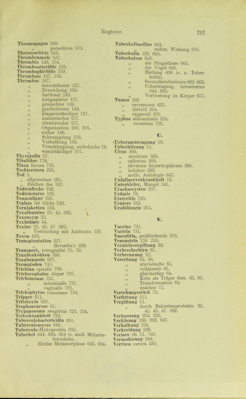Tlioraeoimgus 569. „ parasiticus 570. Thoraeoscliisis 543. Tlironibciimole 527. Tliroinbiii 148. 154. Throiiiboarteriltis 159. Tliroinbopblebitis 159. Thrombose 147. 156. XlQ’oiiibus 147. „ autochthoner 157. „ Erweichung 159. „ farbloser 149. „ fortgesetzter 157. „ gemischter 149. „ geschichteter 149. „ klappenständiger 157. „ marantischer 157. „ obturirender 157. „ Organisation 160. 376. ,, rother 148. „ Schrumpfung 158. „ Verkalkimg 158. „ Verschleppung, embolische 78. „ wandständiger 157. Thyrojodiu 97. TibuUdae 778. Tinea favosa 715. Tochterstera 295. Tod 5. „ allgemeiner 181. „ Zeichen des 182. Todteuflecke 182. TodteustaiTe 182. Toniieufigur 295. Tophus bei Gicht 243. Torulaketten 593. Toxalbumlne 22. 43. 582. Toxeucym 22. ToxlnUmie 44. Toxine 22. 43. 47. 582. „ Verbindung mit Antitoxin 130. Toxon 635. Transplantation 327. „ Reverdin’s 328. Transport, retrograder 75. 79. Trauben kokkeii 593. Traubenmole 527. Trematodeu 740. Tricliina spiralis 768. Trichocephalus dlspar 767. Trichomonas 721. „ intestinalis 721. „ vaginalis 721. Triclioplijton tonsurans 716. Tripper 611. Tritotoxin 635. Troplionenrose 87. Trypanosoma sanguinis 723. 724. Tsetsekrankheit 722. Tuberculobacteiicidin 650. Tubercuiomyces 649. Tubercnlo-Mykoprotein 650. Tuberkel 644. 649. 654 (s. auch Miliartu- berculose). „ fibröse Metamorjihose 649. 654. \ Tuberkelbacillus 643. „ todter, Wirkung 650. Tuberkulin 128. 650. Tuberkulose 643. „ der Säugethiere 665. „ der Vögel 665. „ Heilung 656 fs. a. Tuber- kulinb „ Secundärinfectionen 662. 663. „ Uebertragung, intrauterine 644. 663. „ Verbreitung im Körper 657. Tumor 392. „ cavernosus 422. „ histoid 394. „ organoid 395. Typhus abdominalis 624. „ recurrens 705. U. \Ueberanstrengung 10. Ueberhitzung 11. Ulcus 389. „ atonicum 389. „ callosum 389. „ elevatum hypertrophicum 389. „ indolens 389. „ molle, Aetiologie 642. Unfallnervenkrankheit 19. Unterkiefer, Mangel 541. UracIiHScysteu 507. Urämie 78. Ureteritis 730. Uruiere 562. Urobiliuui’ie 254. V. Vaccine 731. Variola 731. Vasculitis, proliferirende 376. Veneusteiu 159. 245. Veratriuvergiftung 33. Verbrecherhii'ii 61. Verbrennung 12. Vererbung 63. 68. „ atavistische 65. „ coUaterale 65. „ gleichartige 64. „ Kern als^äger ders. 65. 67. „ Transformation 64. „ unächte 72. Vererbungsstück 70. Verfettung 211. Vergütung 21. durch Bakterienprodukte 22. 42. 43. 47. 582. Verhornung 224. 335. Verkäsung 189. 362. 647. Verkalkung 234. Verkreidung 238. Vennes 38. 51. 740. Vermoderung 584. Verruca carnea 430.