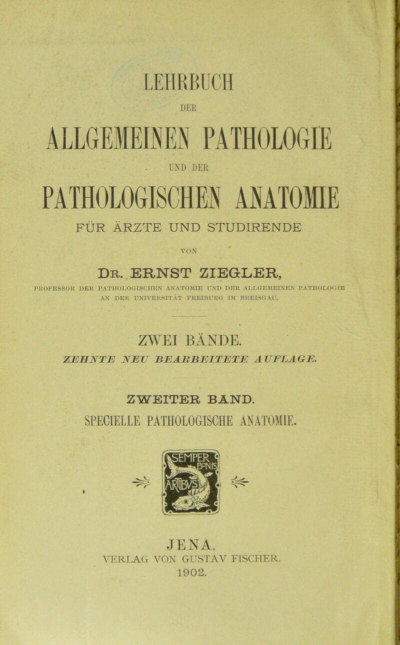 DER ÄLLGEMEOEN PATHOLOGIE UND DER PATHOLOGISCHE« ANATOMIE FÜR ÄRZTE UND STUDIRENDE VON Du. ERNST ZIEGLER, rUOFESSOK DER PATHOLOßlSCHBN ANÄTOJOE UND DER ADDGEMEINEN PATHOLOCIE AN DER UNIVERSITÄT FREIBURG lÄl BREISGAU. ZWEI BÄNDE. ZEHNTE NEU BEARBEITETE AUFLAGE. ZWEITER BÄND. SPECIELLE PATHOLOGISCHE ANATOMIE. JENA, YERIÄCt von GITSTAV FISCHER. 1902.