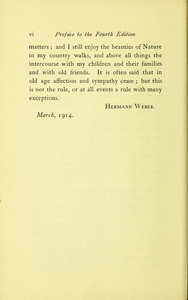 matters ; and I still enjoy the beauties of Nature in my country walks, and above all things the intercourse with my children and their families and with old friends. It is often said that in old age affection and sympathy cease ; but this is not the rule, or at all events a rule with many exceptions. Hermann Weber. March, 1914.