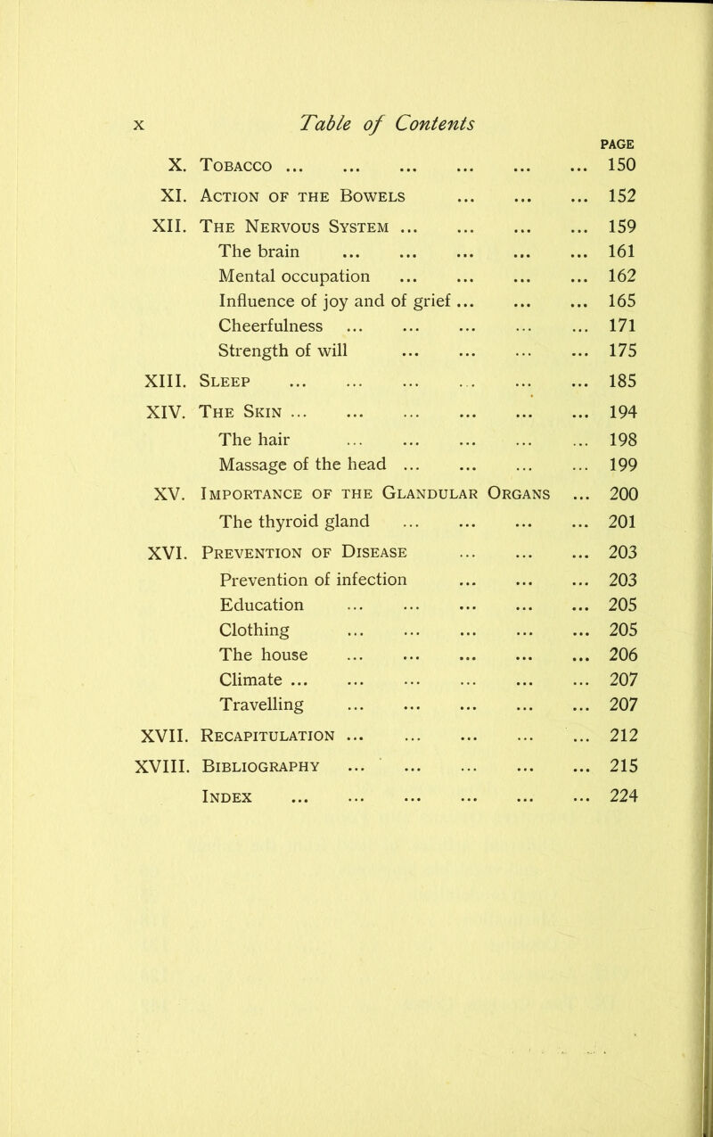 X. Tobacco ... PAGE ... 150 XI. Action of the Bowels ... ... 152 XII. The Nervous System ... 159 The brain ... ... 161 Mental occupation ... 162 Influence of joy and of grief ... ... ... 165 Cheerfulness ... 171 Strength of will ... 175 XIII. Sleep ... 185 XIV. The Skin ... 194 The hair ... 198 Massage of the head ... 199 XV. Importance of the Glandular Organs ... 200 The thyroid gland ... 201 XVI. Prevention of Disease ... 203 Prevention of infection ... ... 203 Education ... ... 205 Clothing ... 205 The house ... ... 206 Climate ... 207 Travelling ... 207 XVII. Recapitulation ... 212 XVIII. Bibliography ... ... 215 Index ... 224