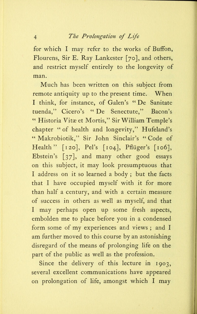 for which I may refer to the works of Buffon, Flourens, Sir E. Ray Lankester [70], and others, and restrict myself entirely to the longevity of man. Much has been written on this subject from remote antiquity up to the present time. When I think, for instance, of Galen’s “ De Sanitate tuenda,” Cicero’s “ De Senectute,” Bacon’s “ Historia Vitas et Mortis,” Sir William Temple’s chapter “ of health and longevity,” Hufeland’s “ Makrobiotik,” Sir John Sinclair’s “ Code of Health” [120], Pel’s [104], Pfliiger’s [106], Ebstein’s [37], and many other good essays on this subject, it may look presumptuous that I address on it so learned a body ; but the facts that I have occupied myself with it for more than half a century, and with a certain measure of success in others as well as myself, and that I may perhaps open up some fresh aspects, embolden me to place before you in a condensed form some of my experiences and views ; and I am further moved to this course by an astonishing disregard of the means of prolonging life on the part of the public as well as the profession. Since the delivery of this lecture in 1903, several excellent communications have appeared on prolongation of life, amongst which I may