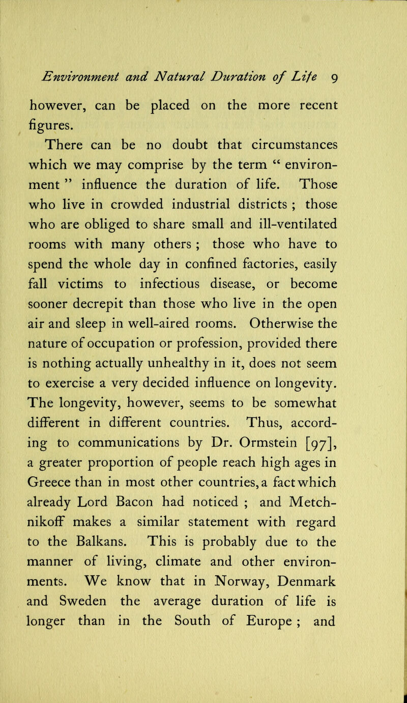 however, can be placed on the more recent figures. There can be no doubt that circumstances which we may comprise by the term “ environ- ment ” influence the duration of life. Those who live in crowded industrial districts ; those who are obliged to share small and ill-ventilated rooms with many others ; those who have to spend the whole day in confined factories, easily fall victims to infectious disease, or become sooner decrepit than those who live in the open air and sleep in well-aired rooms. Otherwise the nature of occupation or profession, provided there is nothing actually unhealthy in it, does not seem to exercise a very decided influence on longevity. The longevity, however, seems to be somewhat different in different countries. Thus, accord- ing to communications by Dr. Ormstein [97], a greater proportion of people reach high ages in Greece than in most other countries, a fact which already Lord Bacon had noticed ; and Metch- nikoff makes a similar statement with regard to the Balkans. This is probably due to the manner of living, climate and other environ- ments. We know that in Norway, Denmark and Sweden the average duration of life is longer than in the South of Europe ; and