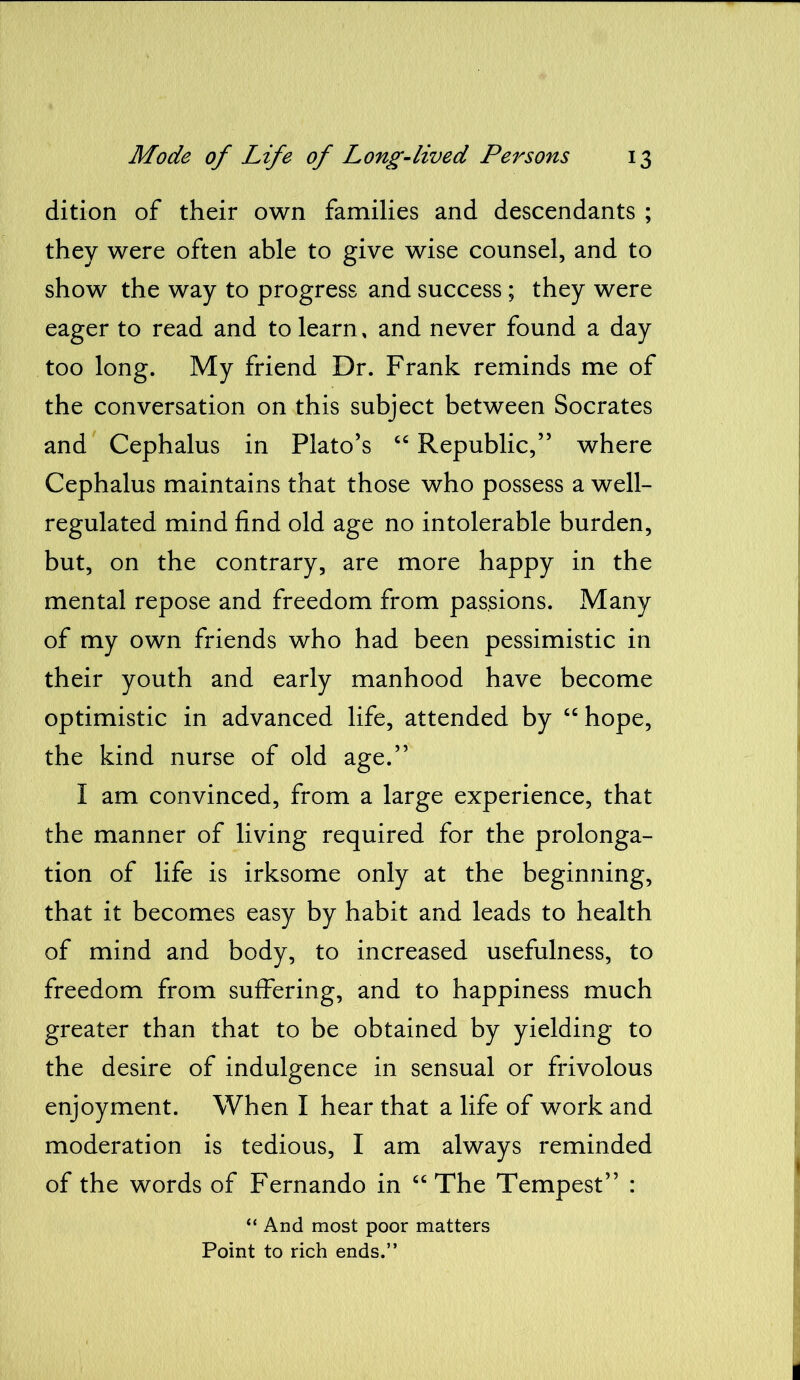 dition of their own families and descendants ; they were often able to give wise counsel, and to show the way to progress and success ; they were eager to read and to learn, and never found a day too long. My friend Dr. Frank reminds me of the conversation on this subject between Socrates and Cephalus in Plato’s “ Republic,” where Cephalus maintains that those who possess a well- regulated mind find old age no intolerable burden, but, on the contrary, are more happy in the mental repose and freedom from passions. Many of my own friends who had been pessimistic in their youth and early manhood have become optimistic in advanced life, attended by “hope, the kind nurse of old age.” I am convinced, from a large experience, that the manner of living required for the prolonga- tion of life is irksome only at the beginning, that it becomes easy by habit and leads to health of mind and body, to increased usefulness, to freedom from suffering, and to happiness much greater than that to be obtained by yielding to the desire of indulgence in sensual or frivolous enjoyment. When I hear that a life of work and moderation is tedious, I am always reminded of the words of Fernando in “The Tempest” : “ And most poor matters Point to rich ends.”