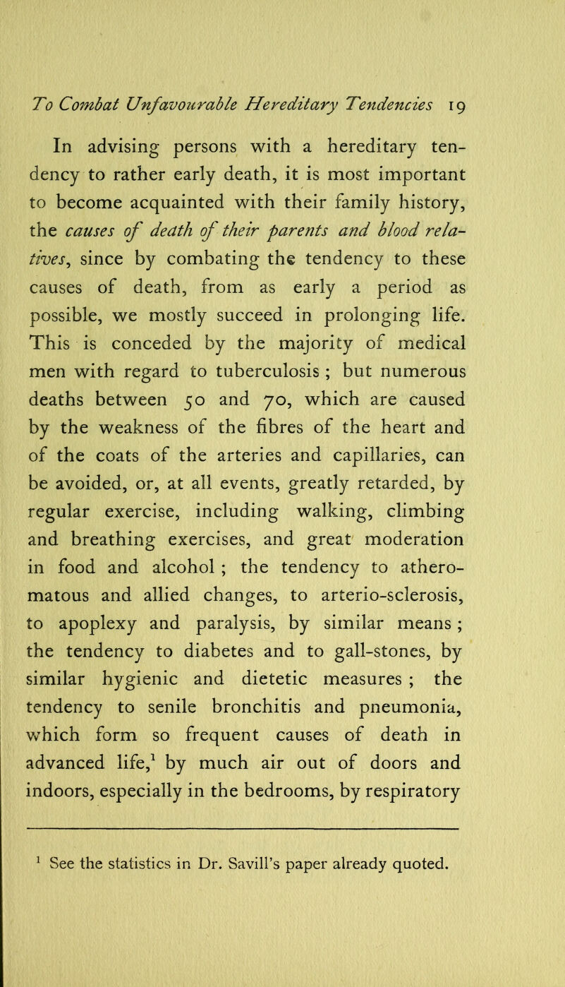 In advising persons with a hereditary ten- dency to rather early death, it is most important to become acquainted with their family history, the causes of death of their parents and blood rela- tives, since by combating the tendency to these causes of death, from as early a period as possible, we mostly succeed in prolonging life. This is conceded by the majority of medical men with regard to tuberculosis; but numerous deaths between 50 and 70, which are caused by the weakness of the fibres of the heart and of the coats of the arteries and capillaries, can be avoided, or, at all events, greatly retarded, by regular exercise, including walking, climbing and breathing exercises, and great moderation in food and alcohol ; the tendency to athero- matous and allied changes, to arterio-sclerosis, to apoplexy and paralysis, by similar means; the tendency to diabetes and to gall-stones, by similar hygienic and dietetic measures ; the tendency to senile bronchitis and pneumonia, which form so frequent causes of death in advanced life,1 by much air out of doors and indoors, especially in the bedrooms, by respiratory 1 See the statistics in Dr. Savill’s paper already quoted.