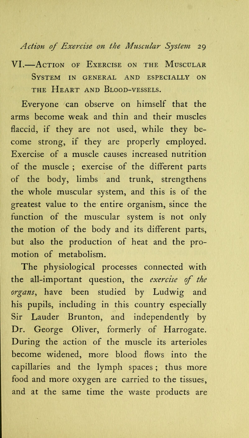 VI.—Action of Exercise on the Muscular System in general and especially on the Heart and Blood-vessels. Everyone can observe on himself that the arms become weak and thin and their muscles flaccid, if they are not used, while they be- come strong, if they are properly employed. Exercise of a muscle causes increased nutrition of the muscle ; exercise of the different parts of the body, limbs and trunk, strengthens the whole muscular system, and this is of the greatest value to the entire organism, since the function of the muscular system is not only the motion of the body and its different parts, but also the production of heat and the pro- motion of metabolism. The physiological processes connected with the all-important question, the exercise of the organs, have been studied by Ludwig and his pupils, including in this country especially Sir Lauder Brunton, and independently by Dr. George Oliver, formerly of Harrogate. During the action of the muscle its arterioles become widened, more blood flows into the capillaries and the lymph spaces; thus more food and more oxygen are carried to the tissues, and at the same time the waste products are