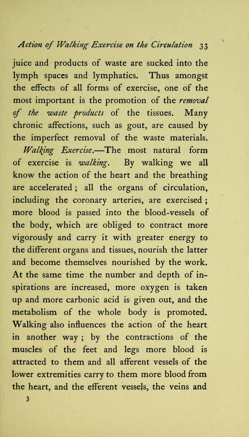 juice and products of waste are sucked into the lymph spaces and lymphatics. Thus amongst the effects of all forms of exercise, one of the most important is the promotion of the removal of the waste products of the tissues. Many chronic affections, such as gout, are caused by the imperfect removal of the waste materials. Walking Exercise.—The most natural form of exercise is walking. By walking we all know the action of the heart and the breathing are accelerated ; all the organs of circulation, including the coronary arteries, are exercised ; more blood is passed into the blood-vessels of the body, which are obliged to contract more vigorously and carry it with greater energy to the different organs and tissues, nourish the latter and become themselves nourished by the work. At the same time the number and depth of in- spirations are increased, more oxygen is taken up and more carbonic acid is given out, and the metabolism of the whole body is promoted. Walking also influences the action of the heart in another way ; by the contractions of the muscles of the feet and legs more blood is attracted to them and all afferent vessels of the lower extremities carry to them more blood from the heart, and the efferent vessels, the veins and 3