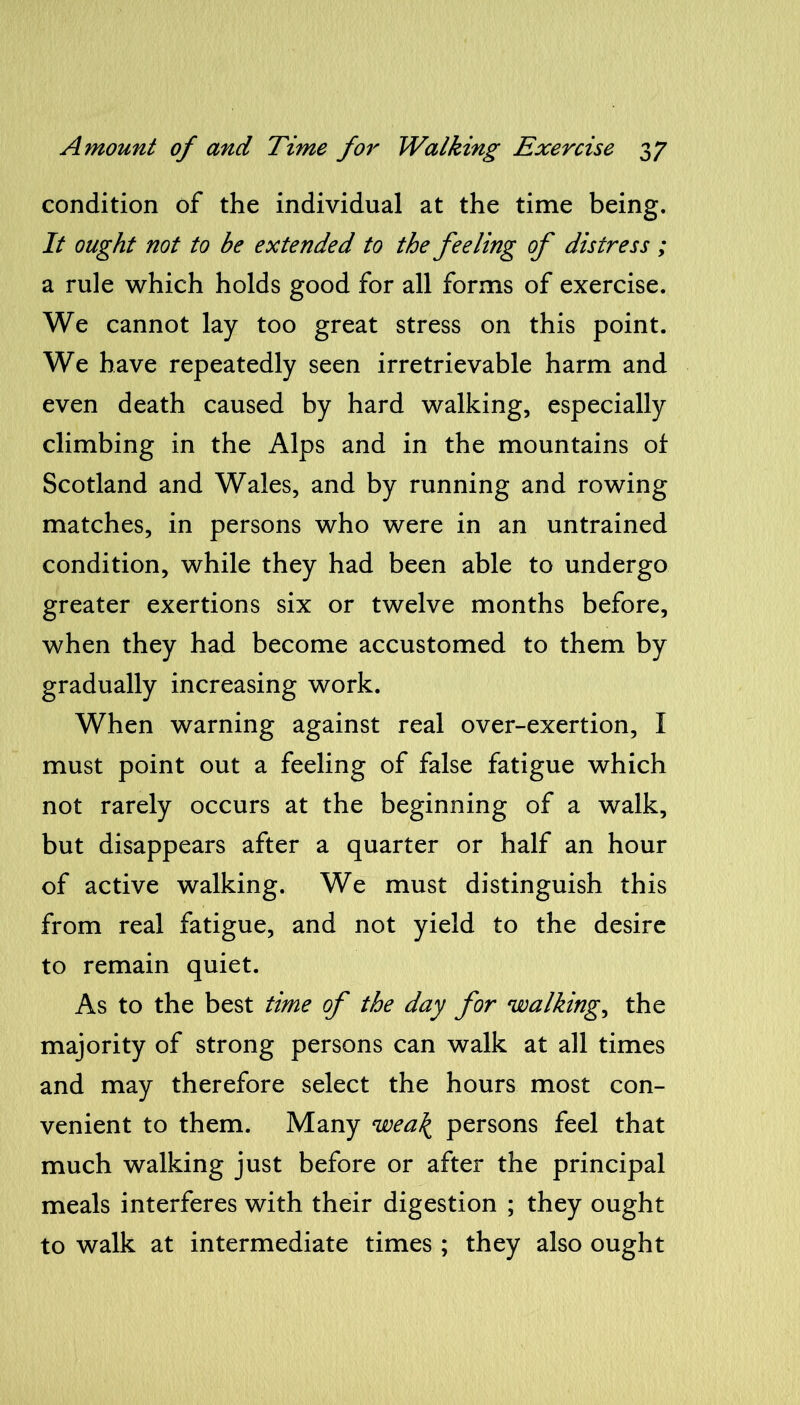 condition of the individual at the time being. It ought not to he extended to the feeling of distress ; a rule which holds good for all forms of exercise. We cannot lay too great stress on this point. We have repeatedly seen irretrievable harm and even death caused by hard walking, especially climbing in the Alps and in the mountains of Scotland and Wales, and by running and rowing matches, in persons who were in an untrained condition, while they had been able to undergo greater exertions six or twelve months before, when they had become accustomed to them by gradually increasing work. When warning against real over-exertion, I must point out a feeling of false fatigue which not rarely occurs at the beginning of a walk, but disappears after a quarter or half an hour of active walking. We must distinguish this from real fatigue, and not yield to the desire to remain quiet. As to the best time of the day for walkings the majority of strong persons can walk at all times and may therefore select the hours most con- venient to them. Many wea\ persons feel that much walking just before or after the principal meals interferes with their digestion ; they ought to walk at intermediate times ; they also ought