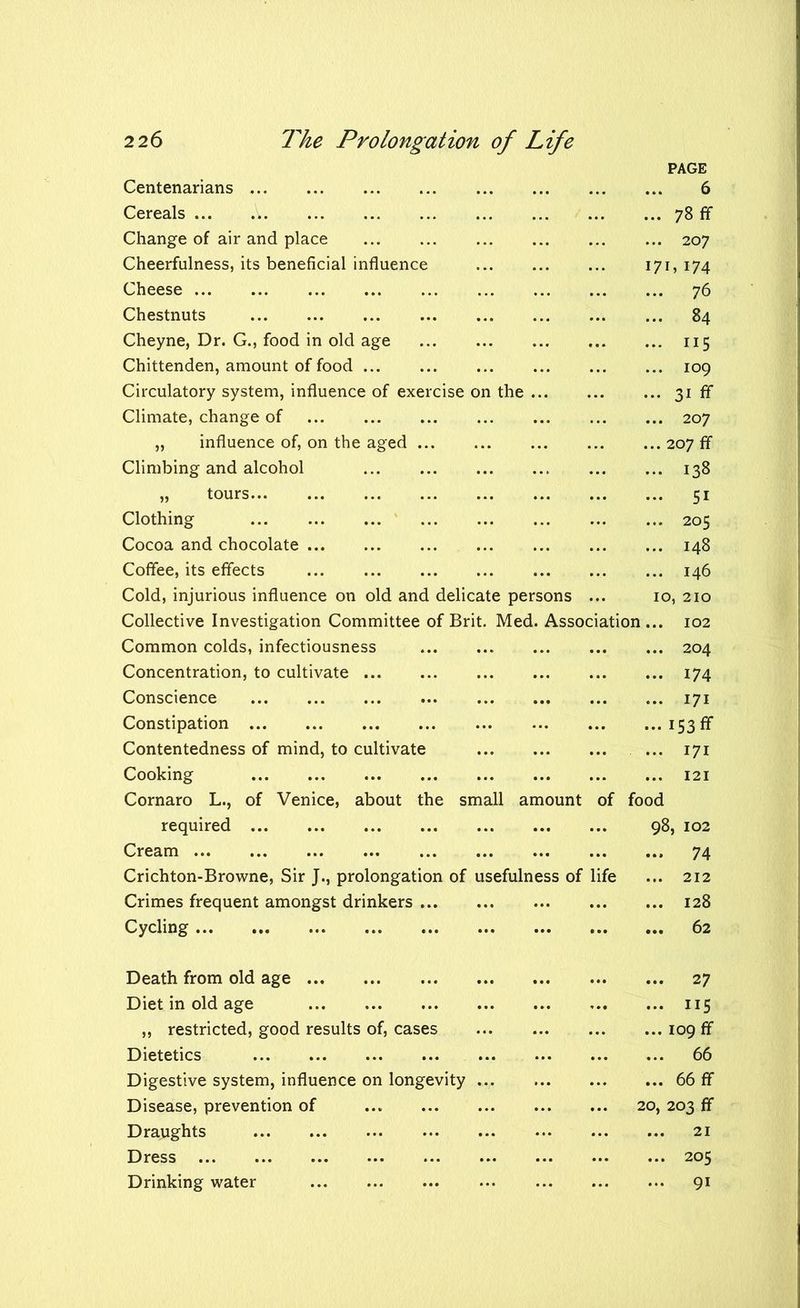 PAGE Centenarians .. 6 Cereals ... A 78 ff Change of air and place 207 Cheerfulness, its beneficial influence 171, 174 Cheese 76 Chestnuts 84 Cheyne, Dr. G., food in old age 115 Chittenden, amount of food 109 Circulatory system, influence of exercise on the 31 ff Climate, change of 207 „ influence of, on the aged 207 ff Climbing and alcohol 138 „ tours 51 Clothing 205 Cocoa and chocolate 148 Coffee, its effects 146 Cold, injurious influence on old and delicate persons ... 10, 210 Collective Investigation Committee of Brit. Med. Association... 102 Common colds, infectiousness 204 Concentration, to cultivate Conscience Constipation Contentedness of mind, to cultivate Cooking ... 174 ... 171 ••• 153 ff ... 171 ... 121 Cornaro L., of Venice, about the small amount of food required 98, 102 Cream ... 74 Crichton-Browne, Sir J., prolongation of usefulness of life ... 212 Crimes frequent amongst drinkers ... 128 Cycling ... 62 Death from old age ... 27 Diet in old age ... 115 ,, restricted, good results of, cases ... 109 ff Dietetics ... 66 Digestive system, influence on longevity ... ... 66 ff Disease, prevention of 20, 203 ff Draughts ... 21 Dress ... 205 Drinking water ... 91