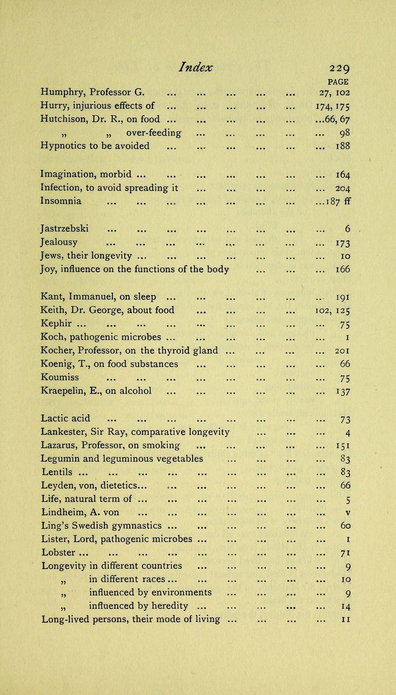 Humphry, Professor G. Hurry, injurious effects of Hutchison, Dr. R., on food ... „ „ over-feeding Hypnotics to be avoided 229 PAGE 27, 102 174, 175 ...66, 67 ... 98 ... 188 Imagination, morbid ... 164 Infection, to avoid spreading it 204 Insomnia 187 ff Jastrzebski 6 Jealousy ... 173 Jews, their longevity 10 Joy, influence on the functions of the body 166 Kant, Immanuel, on sleep 191 Keith, Dr. George, about food 102, 125 Kephir 75 Koch, pathogenic microbes 1 Kocher, Professor, on the thyroid gland ... 201 Koenig, T., on food substances 66 Koumiss ... ... ... ... ... ... ... ... 75 Kraepelin, E., on alcohol 137 Lactic acid 73 Lankester, Sir Ray, comparative longevity 4 Lazarus, Professor, on smoking 151 Legumin and leguminous vegetables 83 Lentils 83 Leyden, von, dietetics... 66 Life, natural term of 5 Lindheim, A. von v Ling’s Swedish gymnastics 60 Lister, Lord, pathogenic microbes 1 Lobster 71 Longevity in different countries 9 „ in different races 10 „ influenced by environments 9 „ influenced by heredity 14 Long-lived persons, their mode of living 11