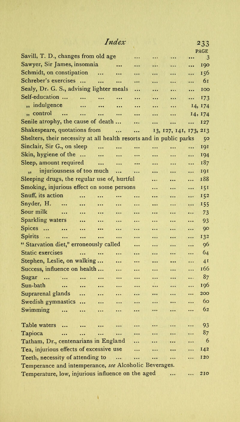 Savill, T. D., changes from old age Sawyer, Sir James, insomnia Schmidt, on constipation Schreber’s exercises ... Sealy, Dr. G. S., advising lighter meals Self-education ... ,, indulgence „ control Senile atrophy, the cause of death ... Shakespeare, quotations from Shelters, their necessity at all health resorts and in Sinclair, Sir G., on sleep Skin, hygiene of the Sleep, amount required ,, injuriousness of too much Sleeping drugs, the regular use of, hurtful Smoking, injurious effect on some persons Snuff, its action Snyder, H. Sour milk Sparkling waters Spices Spirits “ Starvation diet,” erroneously called Static exercises Stephen, Leslie, on walking Success, influence on health Sugar Sun-bath Suprarenal glands Swedish gymnastics ... Swimming Table waters Tapioca Tatham, Dr., centenarians in England Tea, injurious effects of excessive use Teeth, necessity of attending to Temperance and intemperance, see Alcoholic Beverages Temperature, low, injurious influence on the aged 3> 12 7, 233 PAGE 3 190 156 61 100 173 14,174 H, 174 ... 127 141, 173, 213 public parks 50 191 194 187 191 188 151 152 155 73 93 90 132 96 64 4i 166 87 196 200 60 62 93 87 6 142 120