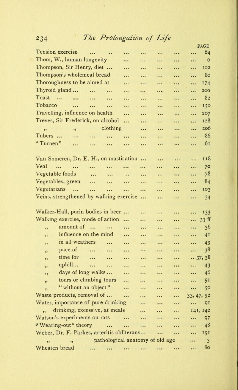 PAGE Tension exercise ... 64 Thom, W., human longevity 6 Thompson, Sir Henry, diet ... ... ... ... ... ... 102 Thompson’s wholemeal bread 80 Thoroughness to be aimed at ... ... ... ... ... 174 Thyroid gland ... ... ... ..., ... ... 200 Toast 82 Tobacco 150 Travelling, influence on health 207 Treves, Sir Frederick, on alcohol 128 „ „ clothing ... ... 206 Tubers 86 “Turnen” 61 Van Someren, Dr. E. H., on mastication 118 Veal 70 Vegetable foods 78 Vegetables, green 84 Vegetarians 103 Veins, strengthened by walking exercise 34 Walker-Hall, purin bodies in beer 133 Walking exercise, mode of action ... 33 ff „ amount of 36 „ influence on the mind ... ... ... ... ... 41 „ in all weathers 43 „ pace of 38 „ time for 37,38 „ uphill 43 ,, days of long walks 46 „ tours or climbing tours 51 „ “ without an object ” 50 Waste products, removal of 33, 47, 52 Water, importance of pure drinking 91 „ drinking, excessive, at meals 141, 142 Watson’s experiments on rats 97 ‘‘Wearing-out” theory ... 48 Weber, Dr. F. Parkes, arteritis obliterans 151 ,, ,, pathological anatomy of old age ... 3 80 Wheaten bread