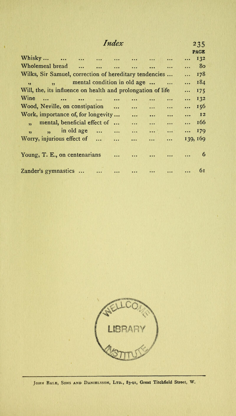 Whisky Wholemeal bread Wilks, Sir Samuel, correction of hereditary tendencies ... „ „ mental condition in old age Will, the, its influence on health and prolongation of life Wine Wood, Neville, on constipation Work, importance of, for longevity „ mental, beneficial effect of „ „ in old age Worry, injurious effect of 235 PAGE ... 132 80 ... 178 ... 184 ... 175 ... 132 ... 156 12 ... 166 ... 179 139, 169 Young, T. E., on centenarians 6 Zander’s gymnastics ... 61 John Bale, Sons and Danielsson, Ltd., 83-91, Great Titchfield Street, W.