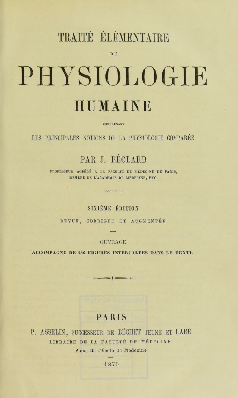 DE PHYSIOLOGIE HUMAINE COMPRENANT LES PRINCIPALES NOTIONS DE LA PHYSIOLOGIE COMPARÉE PAR J. BÉGLARD PROFESSEl'r. AGRÉGÉ A LA FACULTÉ DE MÉDECINE DE PARIS, MEAIRRE DE l’aCADÉMIE DE MÉDECINE, ETC. SIXIÈME ÉDITION REVUE, CORRIGÉE ET AUGMENTÉE OUVRAGE ACCOMPAGNE DE 24G FIGURES INTERCALEES DANS LE TEXTE PARIS LIBRAIRE DE LA FACULTÉ DE MÉDECINE Place de TÉcole-de-Médecine 1870