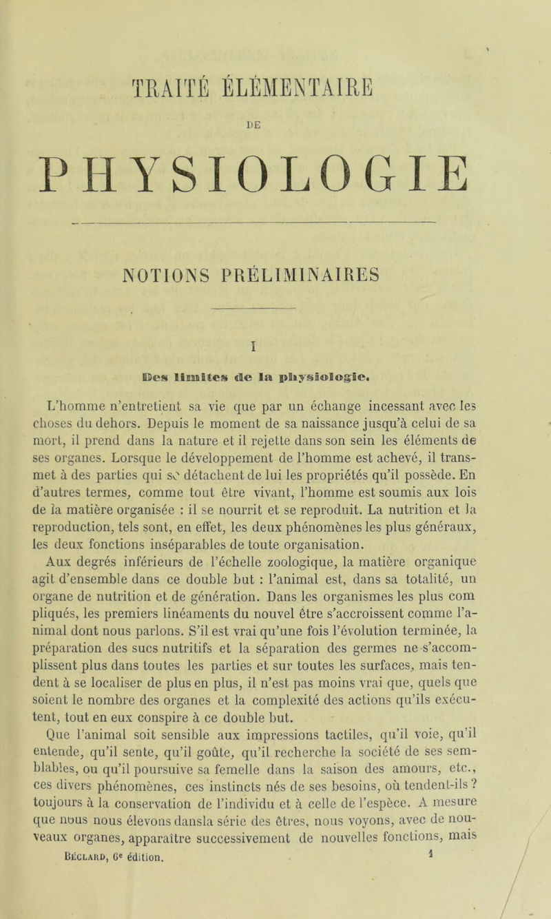 TRAITÉ ÉLÉMENTAIRE ]iE PHYSIOLOGIE NOTIONS PRÉLIMINAIRES 1 iSes liBMitoîS €te la pSiysâologiCi L’homme n’entretient sa vie que par un échange incessant avec les choses du dehors. Depuis le moment de sa naissance jusqu’à celui de sa mort, il prend dans la nature et il rejette dans son sein les éléments de ses organes. Lorsque le développement de l’homme est achevé, il trans- met à des parties qui so détachent de lui les propriétés qu’il possède. En d’autres termes, comme tout être vivant, l’homme est soumis aux lois de îa matière organisée : il se nourrit et se reproduit. La nutrition et la reproduction, tels sont, en effet, les deux phénomènes les plus généraux, les deux fonctions inséparables de toute organisation. Aux degrés inférieurs de l’échelle zoologique, la matière organique agit d’ensemble dans ce double but : l’animal est, dans sa totalité, un organe de nutrition et de génération. Dans les organismes les plus com pliqués, les premiers linéaments du nouvel être s’accroissent comme l’a- nimal dont nous parlons. S’il est vrai qu’une fois l’évolution terminée, la préparation des sucs nutritifs et la séparation des germes ne s’accom- plissent plus dans toutes les parties et sur toutes les surfaces, mais ten- dent à se localiser de plus en plus, il n’est pas moins vrai que, quels que soient le nombre des organes et la complexité des actions qu’ils exécu- tent, tout en eux conspire à ce double but. Que l’animal soit sensible aux impressions tactiles, qu’il voie, qu’il entende, qu’il sente, qu’il goûte, qu’il recherche la société de ses sem- blables, ou qu’il poursuive sa femelle dans la saison des amours, etc., ces divers phénomènes, ces instincts nés de ses besoins, où tendent-ils? toujours à la conservation de l’individu et à celle de l’espèce. A mesure que nous nous élevons dansla série des êtres, nous voyons, avec de nou- veaux organes, apparaître successivement de nouvelles fonctions, mais Béclaud, G' édition. *