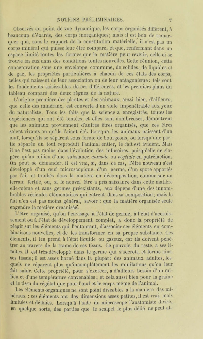 Observés au point de vue dynamique, les corps organisés diffèrent, à beaucoup d’égards, des corps inorganiques ; mais il est bon de remar- quer que, sous le rapport de la constitution matérielle, il n’est pas un corps minéral qui puisse leur cire comparé, et que, renfermant dans un espace limité toutes les formes que la matière peut revêtir, celle-ci se trouve en eux dans des conditions toutes nouvelles. Cette réunion, cette concentration sous une enveloppe commune, de solides, de liquides et de gaz, les propriétés particulières à chacun de ces états des corps, celles qui naissent de leur association ou de leur antagonisme : tels sont les fondements saisissables de ces différences, et les premiers plans du tableau comparé des deux règnes de la nature. L’origine première des plantes et des animaux, aussi bien, d’ailleurs, que celle des minéraux, est couverte d’un voile impénétrable aux yeux du naturaliste. Tous les faits que la science a enregistrés, toutes les expériences qui ont été tentées, et elles sont nombreuses, démontrent que les animaux proviennent d’autres êtres organisés, que ces êtres soient vivants ou qu’ils l’aient été. Lorsque les animaux naissent d’un œuf, lorsqu’ils se séparent sous forme de bourgeons, ou lorsqu’une par- tie séparée du tout reproduit l’animal entier, le fait est évident. Mais il ne l’est pas moins dans l’évolution des infusoires, puisqu’elle ne s’o- père qu’au milieu d’une substance animale ou végétale en putréfaction. On peut se demander, il est vrai, si, dans ce cas, l’être nouveau s’est développé d’un œuf microscopique, d’un germe, d’un spore apportés par l’air et tombés dans la matière en décomposition, comme sur un terrain fertile, ou, si le nouvel être a pris naissance- dans cette matière elle-même et sans germes préexistants, aux dépens d’une des innom- brables vésicules élémentaires qui entrent dans sa composition; mais le fait n’en est pas moins général, savoir : que la matière organisée seule engendre la matière organisée*. L’être organisé, qu’on l’envisage à l’état de germe, à l’état d’accrois- sement ou à l’état de développement complet, a donc la propriété de réagir sur les éléments qui l’entourent, d’associer ces éléments en com- binaisons nouvelles, et de les transformer en sa propre substance. Ces éléments, il les prend à l’état liquide ou gazeux, car ils doivent péné- trer au travers de la trame de ses tissus. Ce pouvoir, du reste, a ses li- mites. Il est très-développé dans le germe qui s’accroît, et forme ainsi ses tissus; il est assez borné dans la plupart des animaux adultes, les quels ne réparent plus qu’incomplétement les mutilations qu’on leur fait subir. Cette propriété, pour s’exercer, a d’ailleurs besoin d’un mi- lieu et d’une température convenables ; et cela aussi bien pour la graine et le tissu du végétal que pour l’œuf et le corps même de l’animal. Les éléments organiques ne sont point divisibles à la manière des mi- néraux : ces éléments ont des dimensions assez petites, il est vrai, mais limitées et détlnies. Lorsqu’à l’aide du microscope l’anatomiste divise, en quelque sorte, des parties que le scalpel le plus délié ne peut at-