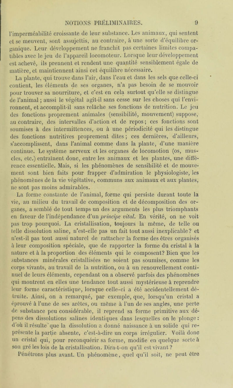 l’imperméabilité croissante de leur substance. Les animaux, qui sentent et se meuvent, sont assujettis, au contraire, à une sorte d’équilibre or- ganique. Leur développement ne franchit pas certaines limites compa- tibles avec le jeu de l’appareil locomoteur. Lorsque leur développement est achevé, ils prennent et rendent une quantité sensiblement égale de matière, et maintiennent ainsi cet équilibre nécessaire. La plante, qui trouve dans l’air, dans l’eau et dans les sels que celle-ci contient, les éléments de ses organes, n’a pas besoin de se mouvoir pour trouver sa nourriture, et c’est en cela surtout qu’elle se distingue de l’animal ; aussi le végétal agit-il sans cesse sur les choses qui l’envi- ronnent, et accomplit-il sans relâche ses fonctions de nutrition. Le jeu des fonctions proprement animales (sensibilité, mouvement) suppose, au contraire, des intervalles d’action et de repos ; ces fonctions sont soumises à des intermittences, ou à une périodicité qui les distingue des fonctions nutritives proprement dites ; ces dernières, d’ailleurs, s’accomplissent, dans l’animal comme dans la plante, d’une manière continue. Le système nerveux et les organes de locomotion (os, mus- cles, etc.) entraînent donc, entre les animaux et les plantes, une diffé- rence essentielle. Mais, si les phénomènes de sensibilité et de mouve- ment sont bien faits pour frapper d’admiration le physiologiste, les phénomènes de la vie végétative, communs aux animaux et aux plantes, ne sont pas moins admirables. La forme constante de l’animal, forme qui persiste durant toute la vie, au milieu du travail de composition et de décomposition des or- ganes, a semblé de tout temps un des arguments les plus triomphants en faveur de l’indépendance d’un principe vital. En vérité, on ne voit pas trop pourquoi. La cristallisation, toujours la même, de telle ou telle dissolution saline, n’est-elle pas un fait tout aussi inexplicable? et n’est-il pas tout aussi naturel de rattacher la forme des êtres organisés à leur composition spéciale, que de rapporter la forme du cristal à la nature et à la proportion des éléments qui le composent? Bien que les substances minérales cristallisées ne soient pas soumises, comme les corps vivants, au travail de la nutrition, ou à un renouvellement conti- nuel de leurs éléments, cependant on a observé parfois des phénomènes qui montrent en elles une tendance tout aussi mystérieuse à reprendre leur forme caractéristique, lorsque celle-ci a été accidentellement dé- truite. Ainsi, on a remarqué, par exemple, que, lorsqu’un cristal a éprouvé à l’une de ses arêtes, ou même â l’un de ses angles, une perte de substance peu considérable, il reprend sa forme primitive aux dé- pens des dissolutions salines identiques dans lesquelles on le plonge : d'oü il résulte‘que la dissolution a donné naissance à un solide qui re- présente la partie absente, c’est-à-dire un corps irrégulier. Voilà donc un cristal qui, pour reconquérir sa forme, modifie en quelque sorte à son gré les lois de la cristallisation. Dira-t-on qu’il est vivant ? Pénétrons plus avant. Un phénomène, quel qu’il soit, ne peut être