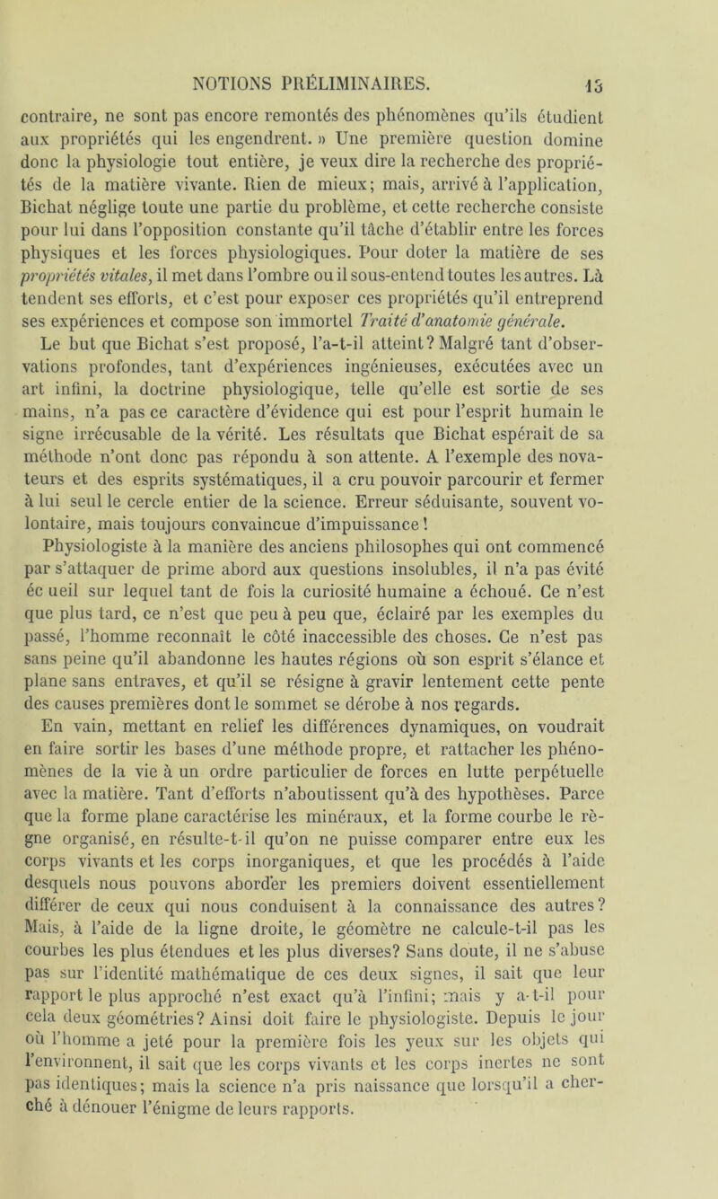 contraire, ne sont pas encore remontés des phénomènes qu’ils étudient aux propriétés qui les engendrent. » Une première question domine donc la physiologie tout entière, je veux dire la recherche des proprié- tés de la matière vivante. Rien de mieux; mais, arrivé à l’application, Bichat néglige toute une partie du problème, et cette recherche consiste pour lui dans l’opposition constante qu’il tâche d’établir entre les forces physiques et les forces physiologiques. Pour doter la matière de ses propriétés vitales, il met dans l’ombre ou il sous-entend toutes les autres. Là tendent ses efforts, et c’est pour exposer ces propriétés qu’il entreprend ses expériences et compose son immortel Traité d'anatomie générale. Le but que Bichat s’est proposé, l’a-t-il atteint? Malgré tant d’obser- vations profondes, tant d’expériences ingénieuses, exécutées avec un art infini, la doctrine physiologique, telle qu’elle est sortie de ses mains, n’a pas ce caractère d’évidence qui est pour l’esprit humain le signe irrécusable de la vérité. Les résultats que Bichat espérait de sa méthode n’ont donc pas répondu à son attente. A l’exemple des nova- teurs et des esprits systématiques, il a cru pouvoir parcourir et fermer à lui seul le cercle entier de la science. Erreur séduisante, souvent vo- lontaire, mais toujours convaincue d’impuissance ! Physiologiste à la manière des anciens philosophes qui ont commencé par s’attaquer de prime abord aux questions insolubles, il n’a pas évité éc ueil sur lequel tant de fois la curiosité humaine a échoué. Ce n’est que plus tard, ce n’est que peu à peu que, éclairé par les exemples du passé, l’homme reconnaît le côté inaccessible des choses. Ce n’est pas sans peine qu’il abandonne les hautes régions où son esprit s’élance et plane sans entraves, et qu’il se résigne à gravir lentement cette pente des causes premières dont le sommet se dérobe à nos regards. En vain, mettant en relief les différences dynamiques, on voudrait en faire sortir les bases d’une méthode propre, et rattacher les phéno- mènes de la vie à un ordre particulier de forces en lutte perpétuelle avec la matière. Tant d’efforts n’aboutissent qu’à des hypothèses. Parce que la forme plane caractérise les minéraux, et la forme courbe le rè- gne organisé, en résulte-t- il qu’on ne puisse comparer entre eux les corps vivants et les corps inorganiques, et que les procédés à l’aide desquels nous pouvons aborder les premiers doivent essentiellement différer de ceux qui nous conduisent à la connaissance des autres? Mais, à l’aide de la ligne droite, le géomètre ne calcule-t-il pas les courbes les plus étendues et les plus diverses? Sans doute, il ne s’abuse pas sur l’identité mathématique de ces deux signes, il sait que leur rapport le plus approché n’est exact qu’à l’infini; mais y a-t-il pour cela deux géométries? Ainsi doit faire le physiologiste. Depuis le jour où l’homme a jeté pour la première fois les yeux sur les objets qui l’environnent, il sait que les corps vivants et les corps inertes ne sont pas identiques; mais la science n’a pris naissance que lorsqu’il a cher- ché à dénouer l’énigme de leurs rapports.