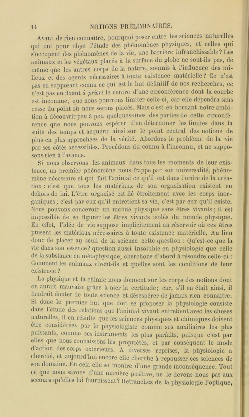 Avant de rien connaître, pourquoi poser entre les sciences naturelles qui ont pour objet l’étude des phénomènes physiques, et celles qui s’occupent des phénomènes de la vie, une barrière infranchissable? Les animaux et les végétaux placés à la surface du globe ne sont-ils pas, de même que les autres corps de la nature, soumis à 1 influence des mi- lieux et des agents necessaires a toute existence materielle ? Ce n est pas en supposant connu ce qui est le but définitif de nos recherches, ce n’est pas en fixant à priori le centre d’une circonférence dont la courbe est inconnue, que nous pourrons limiter celle-ci, car elle dépendra sans cesse du point où nous serons placés. Mais c’est en bornant notre ambi- tion à découvrir peu à peu quelques-unes des parties de cette circonfé- rence que nous pouvons espérer d’en déterminer les limites dans la suite des temps et acquérir ainsi sur le point central des notions de plus en plus approchées de la vérité. Abordons le problème de la vie par ses côtés accessibles. Procédons du connu à l’inconnu, et ne suppo- sons rien à l’avance. Si nous observons les animaux dans tous les moments de leur exis- tence, un premier phénomène nous frappe par son universalité, phéno- mène nécessaire et qui fait l’animal ce qu’il est dans l’ordre de la créa- tion : c’est que tous les matériaux de son organisation existent en dehors de lui. L’être organisé est lié étroitement avec les corps inor- ganiques ; c’est par eux qu’il entretient sa vie, c’est par eux qu’il existe. Nous pouvons concevoir un monde physique sans êtres vivants ; il est impossible de se figurer les êtres vivants isolés du monde physique. En elfet, l’idée de vie suppose implicitement un réservoir où ces êtres puisent les matériaux nécessaires à toute existence matérielle. Au lieu donc de placer au seuil de la science cette question : Qu’est-ce que la vie dans son essence? question aussi insoluble en ph}^siologie que celle de la substance en métaphysique, cherchons d’abord à résoudre celle-ci : Gomment les animaux vivent-ils et quelles sont les conditions de leur existence ? La physique et la chimie nous donnent sur les corps des notions dont on aurait mauvaise grâce à nier la certitude; car, s’il en était ainsi, il laudrait douter de toute science et désespérer de jamais rien connaître. Si donc le premier but que doit se proposer la physiologie consiste dans 1 étude des relations que l’animal vivant entretient avec les choses naturelles, il en résulte que les sciences physiques et chimiques doivent être considérées par le physiologiste comme ses auxiliaires les plus puissants, comme ses instruments les plus parfaits, puisque c’est par elles que nous connaissons les propriétés, et par conséquent le mode d action des corps extérieurs. A diverses reprises, la physiologie a cherché, et aujourd hui encore elle cherche à repousser ces sciences de son domaine. En cela elle se montre d’une grande inconséquence. Tout ce que nous savons d une manière positive, ne le devons-nous pas aux secours qu elles lui fournissent? Retranchez de la physiologie l’optique,