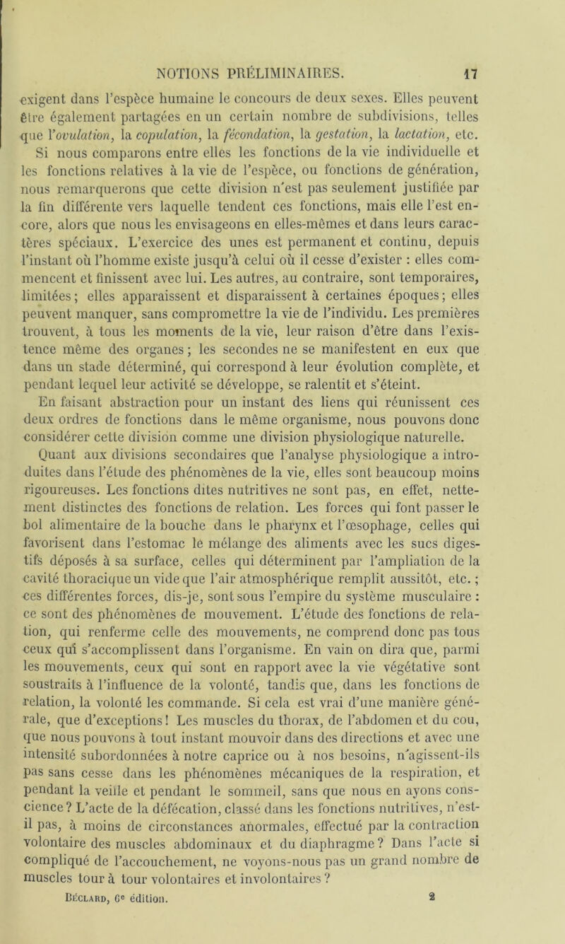 exigent dans l’espèce humaine le concours de deux sexes. Elles peuvent être également partagées en un certain nombre de subdivisions, telles que l’ovulation, la copulation, la fécondation, la gestation, la lactation, etc. Si nous comparons entre elles les fonctions de la vie individuelle et les fonctions relatives à la vie de l’espèce, ou fonctions de génération, nous remarquerons que cette division n'est pas seulement justiüée par la fin différente vers laquelle tendent ces fonctions, mais elle l’est en- core, alors que nous les envisageons en elles-mêmes et dans leurs carac- tères spéciaux. L’exercice des unes est permanent et continu, depuis l’instant où l’homme existe jusqu’à celui où il cesse d’exister : elles com- mencent et finissent avec lui. Les autres, au contraire, sont temporaires, limitées ; elles apparaissent et disparaissent à certaines époques ; elles peuvent manquer, sans compromettre la vie de l’individu. Les premières trouvent, à tous les moments de la vie, leur raison d’être dans l’exis- tence même des organes ; les secondes ne se manifestent en eux que dans un stade déterminé, qui correspond à leur évolution complète, et pendant lequel leur activité se développe, se ralentit et s’éteint. En faisant abstraction pour un instant des liens qui réunissent ces deux ordres de fonctions dans le même organisme, nous pouvons donc considérer cette division comme une division physiologique naturelle. Quant aux divisions secondaires que l’analyse physiologique a intro- duites dans l’étude des phénomènes de la vie, elles sont beaucoup moins rigoureuses. Les fonctions dites nutritives ne sont pas, en effet, nette- ment distinctes des fonctions de relation. Les forces qui font passer le bol alimentaire de la bouche dans le pharynx et l’œsophage, celles qui favorisent dans l’estomac le mélange des aliments avec les sucs diges- tifs déposés à sa surface, celles qui déterminent par l’ampliation de la cavité thoracique un vide que l’air atmosphérique remplit aussitôt, etc. ; ces différentes forces, dis-je, sont sous l’empire du système musculaire : ce sont des phénomènes de mouvement. L’étude des fonctions de rela- tion, qui renferme celle des mouvements, ne comprend donc pas tous ceux qui s’accomplissent dans l’organisme. En vain on dira que, parmi les mouvements, ceux qui sont en rapport avec la vie végétative sont soustraits à l’influence de la volonté, tandis que, dans les fonctions de relation, la volonté les commande. Si cela est vrai d’une manière géné- rale, que d’exceptions! Les muscles du thorax, de l’abdomen et du cou, que nous pouvons à tout instant mouvoir dans dos directions et avec une intensité subordonnées à notre caprice ou à nos besoins, n'agissent-ils pas sans cesse dans les phénomènes mécaniques de la respiration, et pendant la veille et pendant le sommeil, sans que nous en ayons cons- cience? L’acte de la défécation, classé dans les fonctions nutritives, n’est- il pas, à moins de circonstances anormales, effectué par la contraction volontaire des muscles abdominaux et du diaphragme ? Dans l’acte si compliqué de l’accouchement, ne voyons-nous pas un grand nombre de muscles tour à tour volontaires et involontaires ? Déclard, ce édition. 2