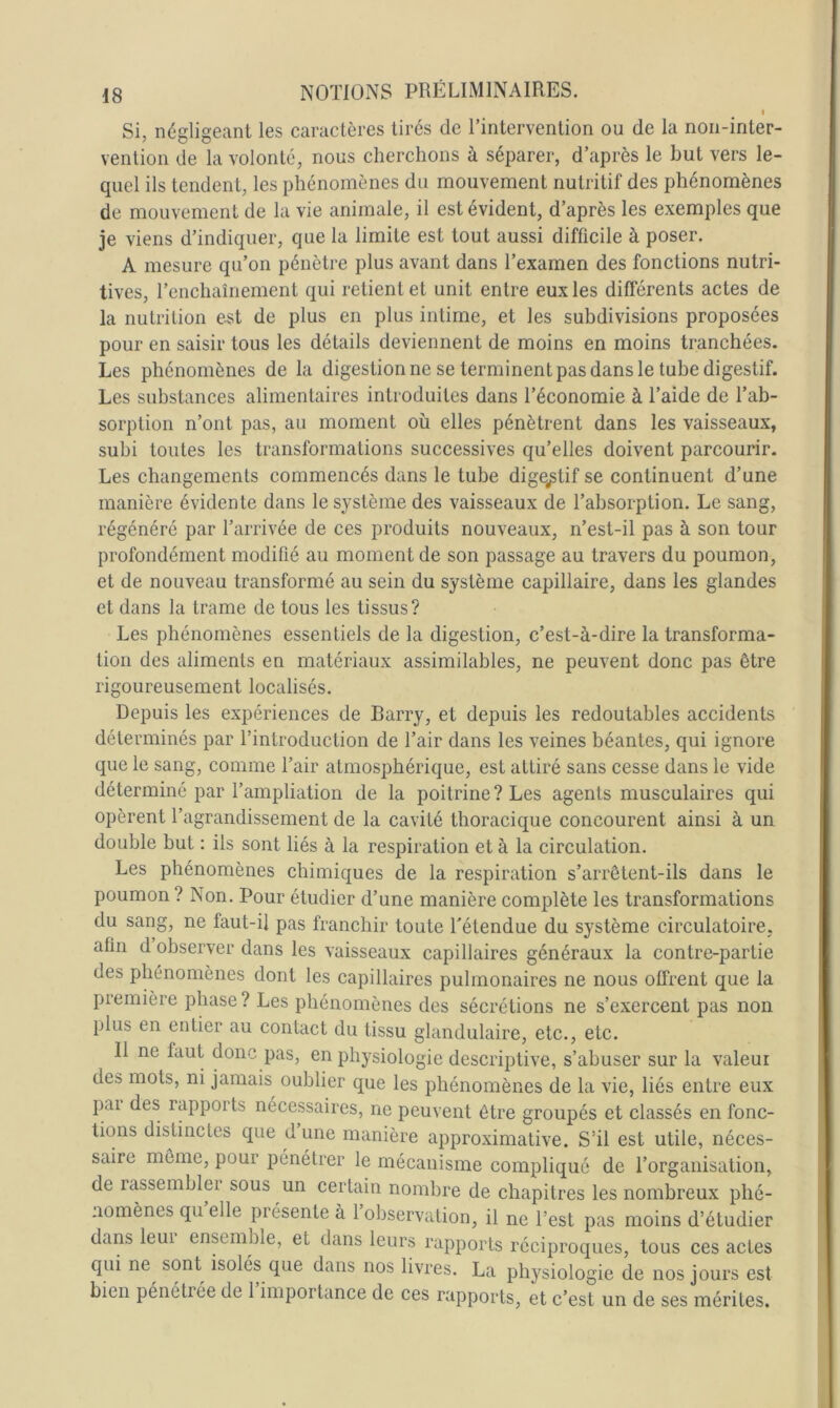 I Si, négligeant les caractères tirés de Tintervention ou de la non-iriter- venlion de la volonté, nous cherchons à séparer, d’après le but vers le- quel ils tendent, les phénomènes du mouvement nutritif des phénomènes de mouvement de la vie animale, il est évident, d’après les exemples que je viens d’indiquer, que la limite est tout aussi difficile à poser. A mesure qu’on pénètre plus avant dans l’examen des fonctions nutri- tives, l’enchaînement qui retient et unit entre eux les différents actes de la nutrition e^t de plus en plus intime, et les subdivisions proposées pour en saisir tous les détails deviennent de moins en moins tranchées. Les phénomènes de la digestion ne se terminent pas dans le tube digestif. Les substances alimentaires introduites dans l’économie à l’aide de l’ab- sorption n’ont pas, au moment où elles pénètrent dans les vaisseaux, subi toutes les transformations successives qu’elles doivent parcourir. Les changements commencés dans le tube digestif se continuent d’une manière évidente dans le système des vaisseaux de l’absorption. Le sang, régénéré par l’arrivée de ces produits nouveaux, n’est-il pas à son tour profondément modifié au moment de son passage au travers du poumon, et de nouveau transformé au sein du système capillaire, dans les glandes et dans la trame de tous les tissus? Les phénomènes essentiels de la digestion, c’est-à-dire la transforma- tion des aliments en matériaux assimilables, ne peuvent donc pas être rigoureusement localisés. Depuis les expériences de Barry, et depuis les redoutables accidents déterminés par l’introduction de l’air dans les veines béantes, qui ignore que le sang, comme Tair atmosphérique, est attiré sans cesse dans le vide déterminé par l’ampliation de la poitrine ? Les agents musculaires qui opèrent l’agrandissement de la cavité thoracique concourent ainsi à un double but : ils sont liés à la respiration et à la circulation. Les phénomènes chimiques de la respiration s’arrêtent-ils dans le poumon ? Non. Pour étudier d’une manière complète les transformations du sang, ne faut-il pas franchir toute Tétendue du système circulatoire, afin d observer dans les vaisseaux capillaires généraux la contre-partie des phénomènes dont les capillaires pulmonaires ne nous offrent que la première phase? Les phénomènes des sécrétions ne s’exercent pas non plus en entier au contact du tissu glandulaire, etc., etc. Il ne faut donc pas, en physiologie descriptive, s’abuser sur la valeur des mots, ni jamais oublier que les phénomènes de la vie, liés entre eux par des rapports nécessaires, ne peuvent être groupés et classés en fonc- tions distinctes que d une manière approximative. S’il est utile, néces- saire môme, pour pénétrer le mécanisme compliqué de l’organisation, de rassembler sous un certain nombre de chapitres les nombreux phé- nomènes qu elle présente à 1 observation, il ne l’est pas moins d’étudier dans leur ensemble, et dans leurs rapports réciproques, tous ces actes qui ne^ sont isolés que dans nos livres. La physiologie de nos jours est bien pénétiée de 1 importance de ces rapports, et c’est un de ses mérites.