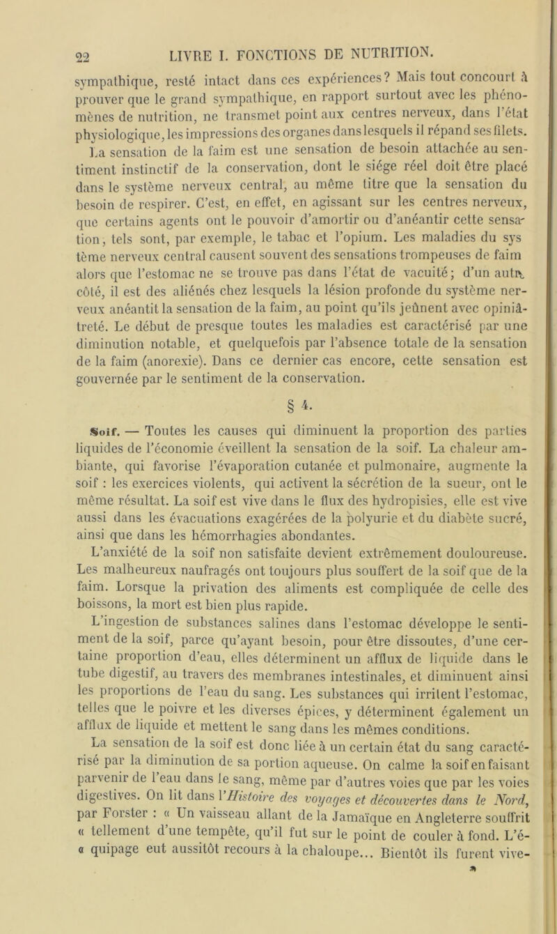 sympathique, resté intact dans ces expériences? Mais tout concourt prouver que le grand sympathique, en rapport surtout avec les phéno- mènes de nutrition, ne transmet point aux centres nerveux, dans 1 état physiologique, les impressions des organes dans lesquels il répand ses filets. I.a sensation de la laim est une sensation de besoin attachée au sen- timent instinctif de la conservation, dont le siège réel doit être placé dans le système nerveux central, au même titre que la sensation du besoin de respirer. C’est, en effet, en agissant sur les centres nerveux, que certains agents ont le pouvoir d’amortir ou d’anéantir cette sensa- tion, tels sont, par exemple, le tabac et l’opium. Les maladies du sys tème nerveux central causent souvent des sensations trompeuses de faim alors que l’estomac ne se trouve pas dans l’état de vacuité; d’un autiy côté, il est des aliénés chez lesquels la lésion profonde du système ner- veux anéantit la sensation de la faim, au point qu’ils jeûnent avec opiniâ- treté. Le début de presque toutes les maladies est caractérisé par une diminution notable, et quelquefois par l’absence totale de la sensation de la faim (anorexie). Dans ce dernier cas encore, cette sensation est gouvernée par le sentiment de la conservation. § Soif. — Toutes les causes qui diminuent la proportion des parties liquides de l’économie éveillent la sensation de la soif. La chaleur am- biante, qui favorise l’évaporation cutanée et pulmonaire, augmente la soif : les exercices violents, qui activent la sécrétion de la sueur, ont le même résultat. La soif est vive dans le flux des hydropisies, elle est vive aussi dans les évacuations exagérées de la polyurie et du diabète sucré, ainsi que dans les hémorrhagies abondantes. L’anxiété de la soif non satisfaite devient extrêmement douloureuse. Les malheureux naufragés ont toujours plus souffert de la soif que de la faim. Lorsque la privation des aliments est compliquée de celle des boissons, la mort est bien plus rapide. L’ingestion de substances salines dans l’estomac développe le senti- ment de la soif, parce qu’ayant besoin, pour être dissoutes, d’une cer- taine proportion d’eau, elles déterminent un afflux de liquide dans le tube digestif, au travers des membranes intestinales, et diminuent ainsi I les proportions de l’eau du sang. Les substances qui irritent l’estomac, , telles que le poivre et les diverses épices, y déterminent également un ' afflux de liquide et mettent le sang dans les mêmes conditions. La sensation de la soif est donc liée à un certain état du sang caracté- risé par la diminution de sa portion aqueuse. On calme la soif en faisant parvenir de 1 eau dans le sang, môme par d’autres voies que par les voies digestives. On lit dans 1 Histoire des voyages et découvertes dans le Nord, par Forster . « Un vaisseau allant de la Jamaïque en Angleterre souffrit (( tellement d une tempête, qu il fut sur le point de couler à fond. L’é- a quipage eut aussitôt recours à la chaloupe... Bientôt ils furent vive-