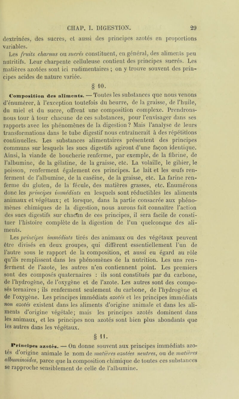 dextrinées, des sucres, et aussi des principes azotés en proportions variables. Les fruits charnus ou sucrés constituent, en général, des aliments peu nutritifs. Leur charpente celluleuse contient des principes sucrés. Les matières azotées sont ici rudimentaires ; on y trouve souvent des prin- cipes acides de nature variée. § 10. Composition des aliments. — Toutes les substances que nous venons d’énumérer, à l’exception toutefois du beurre, de la graisse, de l’huile, du miel et du sucre, offrent une composition complexe. Prendrons- nous tour il tour chacune de ces substances, pour l’envisager dans ses rapports avec les phénomènes de la digestion ? Mais l’analyse de leurs transformations dans le tube digestif nous entraînerait à des répétitions continuelles. Les substances alimentaires présentent des principes communs sur lesquels les sucs digestifs agiront d’une façon identique. Ainsi, la viande de boucherie renferme, par exemple, de la fdDrine, de l’albumine, de la gélatine, de la graisse, etc. La volaille, le gibier, le poisson, renferment également ces principes. Le lait et les œufs ren- ferment de l’albumine, de la caséine, de la graisse, etc. La farine ren- ferme du gluten, de la fécule, des matières grasses, etc. Énumérons donc les principes immédiats en lesquels sont réductibles les aliments animaux et végétaux ; et lorsque, dans la partie consacrée aux phéno- mènes chimiques de la digestion, nous aurons fait connaître l’action des sucs digestifs sur chactm de ces principes, il sera facile de consti- tuer l’histoire complète de la digestion de l’un quelconque des ali- ments. Les principes immédiats tirés des animaux ou des végétaux peuvent être divisés en deux groupes, qui diffèrent essentiellement l’un de l’autre sous le rapport de la composition, et aussi eu égard au rôle qu’ils remplissent dans les phénomènes de la nutrition. Les uns ren- ferment de l’azote, les autres n’en contiennent point. Les premiers sont des composés quaternaires : ils sont constitués par du carbone, de l’hydrogène, de l’oxygène et de l’azote. Les autres sont des compo- sés ternaires ; ils renferment seulement du carbone, de l’hydrogène et de l’oxygène. Les principes immédiats azotés et les principes immédiats non azotés existent dans les aliments d’origine animale et dans les ali- ments d’origine végétale; mais les principes azotés dominent dans les animaux, et les principes non azotés sont bien plus abondants que les autres dans les végétaux. § lE Principes azotes. — On donne souvcnt aux principes immédiats azo- tés d’origine animale le nom de matières azotées neutres, ou de matières albuminoïdes, parce que la composition chimique de toutes ces substances se rapproche sensiblement de celle de l’albumine.